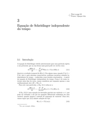 This is page 63 
Printer: Opaque this 
3 
Equação de Schrödinger independente 
do tempo 
3.1 Introdução 
A equação de Schrödinger obtida anteriormente para uma partícula sujeita 
a um potencial, que na sua forma mais geral pode ser escrita como 
ih 
∂Ψ(r, t) 
∂t 
= − 
~2 
2m ∇2Ψ(r, t) + V (r, t)Ψ(r, t) (3.1) 
descreve a evolução temporal de Ψ(r, t). Em alguns casos, quando V (r, t) = 
V (r), isto é, para sistemas conservativos, podemos encontrar soluções in-dependentes 
do tempo — conhecidas como estados estacionários — a partir 
da equação de Schrödinger independente do tempo. Como é de nosso in-teresse 
nesta fase do curso, vamos considerar por enquanto apenas o caso 
unidimensional, isto é,Ψ = Ψ(x, t). 
Para este caso particular, a Eq. (3.1) reduz-se a: 
ih 
∂Ψ(x, t) 
∂t 
= − 
~2 
2m 
∂2 
∂x2 Ψ(x, t) + V (x)Ψ(x, t). (3.2) 
A Eq. (3.2) é uma equação de derivadas parciais nas variáveis x e t, que 
pode ser reduzida a um par de equações diferenciais ordinárias em uma 
variável, quando usamos o método de separação de variáveis1 Para isto, 
vamos supor que (3.2) admite soluções do tipo 
Ψ(x, t) = T (t) u(x) (3.3) 
1Ver, por exemplo, Arfken. 
 
