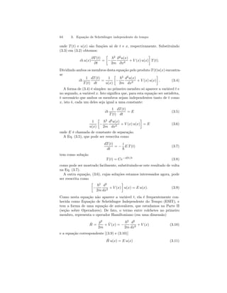 64 3. Equação de Schrödinger independente do tempo 
onde T (t) e u(x) são funções só de t e x, respectivamente. Substituindo 
(3.3) em (3.2) obtemos: 
ih u(x) 
∂T (t) 
∂t 
= 
· 
− 
~2 
2m 
∂2u(x) 
∂x2 + V (x) u(x) 
¸ 
T (t). 
Dividindo ambos os membros desta equação pelo produto T (t)u(x) encontra-se 
i~ 
1 
T (t) 
dT (t) 
dt 
= 
1 
u(x) 
· 
− 
~2 
2m 
d2u(x) 
dx2 + V (x) u(x) 
¸ 
. (3.4) 
A forma de (3.4) é simples: no primeiro membro só aparece a variável t e 
no segundo, a variável x. Isto significa que, para esta equação ser satisfeita, 
é necessário que ambos os membros sejam independentes tanto de t como 
x, isto é, cada um deles seja igual a uma constante: 
i~ 
1 
T (t) 
dT (t) 
dt 
= E (3.5) 
1 
u(x) 
· 
− 
~2 
2m 
d2u(x) 
dx2 + V (x) u(x) 
¸ 
= E (3.6) 
onde E é chamada de constante de separação. 
A Eq. (3.5), que pode ser reescrita como 
dT (t) 
dt 
= − 
i 
~ 
E T (t) (3.7) 
tem como solução 
T (t) = Ce−iEt/~ (3.8) 
como pode ser mostrado facilmente, substituindo-se este resultado de volta 
na Eq. (3.7). 
A outra equação, (3.6), cujas soluções estamos interessados agora, pode 
ser reescrita como 
· 
− 
~2 
2m 
d2 
dx2 + V (x) 
¸ 
u(x) = E u(x). (3.9) 
Como nesta equação não aparece a variável t, ela é frequentemente con-hecida 
como Equação de Schrödinger Independente do Tempo (ESIT), e 
tem a forma de uma equação de autovalores, que estudamos na Parte II 
(seção sobre Operadores). De fato, o termo entre colchetes no primeiro 
membro, representa o operador Hamiltoniano (em uma dimensão) 
ˆH 
= 
ˆp2 
2m 
+ ˆ V (x) = − 
~2 
2m 
d2 
dx2 + V (x) (3.10) 
e a equação correspondente [(3.9) e (3.10)] 
Hˆ u(x) = E u(x) (3.11) 
 