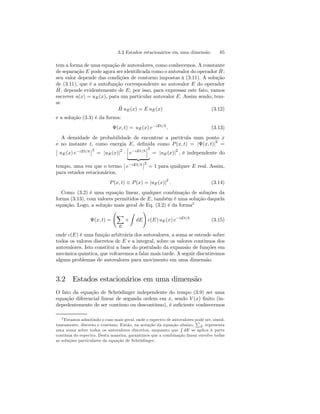 3.2 Estados estacionários em uma dimensão 65 
tem a forma de uma equação de autovalores, como conhecemos. A constante 
de separação E pode agora ser identificada como o autovalor do operador ˆH 
; 
seu valor depende das condições de contorno impostas à (3.11). A solução 
de (3.11), que é a autofunção correspondente ao autovalor E do operador 
Hˆ , depende evidentemente de E; por isso, para expressar este fato, vamos 
escrever u(x) = uE(x), para um particular autovalor E. Assim sendo, tem-se 
Hˆ uE(x) = E uE(x) (3.12) 
e a solução (3.3) é da forma: 
Ψ(x, t) = uE(x) e−iEt/~ . (3.13) 
A densidade de probabilidade de encontrar a partícula num ponto x 
e no instante t, como energia E, definida como P (x, t) = |Ψ(x, t)|2 = 
¯¯ 
uE(x) e−iEt/~ 
¯ ¯2 
= |uE(x)|2 · 
¯¯¯ 
e−iEt/~ 
¯¯¯ 
2 
| {z } 
= |uE(x)|2 , é independente do 
tempo, uma vez que o termo 
¯¯ 
e−iEt/~ 
¯ ¯2 
= 1 para qualquer E real. Assim, 
para estados estacionários, 
P (x, t) ≡ P (x) = |uE(x)|2 . (3.14) 
Como (3.2) é uma equação linear, qualquer combinação de soluções da 
forma (3.13), com valores permitidos de E, também é uma solução daquela 
equação. Logo, a solução mais geral de Eq. (3.2) é da forma2 
Ψ(x, t) = 
Ã 
X 
E 
+ 
Z 
dE 
! 
c(E) uE(x) e−iEt/~ (3.15) 
onde c(E) é uma função arbitrária dos autovalores, a soma se estende sobre 
todos os valores discretos de E e a integral, sobre os valores contínuos dos 
autovalores. Isto constitui a base do postulado da expansão de funções em 
mecânica quântica, que voltaremos a falar mais tarde. A seguir discutiremos 
alguns problemas de autovalores para movimento em uma dimensão. 
3.2 Estados estacionários em uma dimensão 
O fato da equação de Schrödinger independente do tempo (3.9) ser uma 
equação diferencial linear de segunda ordem em x, sendo V (x) finito (in-depedentemente 
de ser contínuo ou descontínuo), é suficiente conhecermos 
2Estamos admitindo o caso mais geral, onde o espectro de autovalores pode ser, simul-taneamente, 
discreto e contínuo. Então, na notação da equação abaixo, 
P 
E representa 
uma soma sobre todos os autovalores discretos, enquanto que 
R 
dE se aplica à parte 
contínua do espectro. Desta maneira, garantimos que a combinação linear envolve todas 
as soluções particulares da equação de Schrödinger. 
 