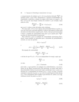 66 3. Equação de Schrödinger independente do tempo 
o comportamento da solução uE(x) e de sua primeira derivada duE(x) 
dx em 
qualquer ponto, o que é feito, integrando-se a equação de Schrödinger cor-respondente, 
conhecida a solução em algum outro ponto do espaço x. De 
fato, se V (x) for uma função contínua da variável x, por exemplo, segue 
então de (3.9) 
d2uE(x) 
dx2 = − 
2m 
~2 [E − V (x)] uE(x) (3.16) 
que uE(x) e todas as suas derivadas serão contínuas. 
Por outro lado, se V (x) tiver alguma descontinuidade finita no ponto x0, 
vê-se de (3.16) que a derivada segunda (e todas as derivadas de ordem mais 
elevadas) será descontínua naquele ponto. Assim, tudo que precisamos fazer 
é impor a condição de continuidade tanto para uE(x) quanto para duE(x) 
dx 
no ponto de descontinuidade do potencial. 
Para sabermos o que as condições de continuidades representam fisica-mente, 
vamos analisar as expressões para a densidade de probabilidade e 
corrente, no caso em questão: 
P (x) = |uE(x)|2 
e 
j(x) = 
~ 
2im 
μ 
u∗E(x) 
duE(x) 
dx − 
du∗E(x) 
dx 
¶ 
uE(x) 
(3.17) 
Da equação da continuidade 
∂P (x, t) 
∂t 
+ 
∂j(x) 
∂x 
= 0 
e do fato de que P (x, t) = P (x) ser independente do tempo, segue que 
dj(x) 
dx 
= 0 (3.18) 
ou seja, 
j(x) = Constante (3.19) 
para todo x, o que equivale, em analogia com a hidrodinâmica, a um escoa-mento 
de um fluido incompressível. Em particular, no ponto onde haja a 
0 
descontinuidade (0 
finita) do +−potencial (aqui considerado como o ponto x0), 
devemos ter a continuidade da corrente j(x) = j(x), ou seja, a corrente 
calculada à esquerda do ponto x0 (x−0 
) deve ser igual àquela do lado direito 
(x+0 
). Uma consequência desta análise é que devemos ter, ambos, u(x) e du 
dx , 
contínuos através do ponto x0, isto é, 
uE(x−0 
) = uE(x+0 
) (3.20) 
e 
duE(x−0 
) 
dx 
= 
duE(x+0 
) 
dx 
. (3.21) 
 