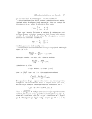 3.2 Estados estacionários em uma dimensão 67 
que são as condições de contorno para o caso em consideração. 
Uma outra situação pode ocorrer, quando o potencial tem uma descon-tinuidade 
infinita no ponto x0, isto é, o potencial é finito, por exemplo, do 
lado esquerdo de x0 e infinito do lado direito deste ponto: 
V (x) = 
½ 
0, |x| < 0 
+∞, |x| > 0 
Neste caso, é possível determinar as condições de contorno para este 
problema, levando em conta a passagem do limite do caso finito mais as 
condições de continuidade descritas acima. Em outras palavras, podemos 
descrever este movimento, considerando 
V (x) = 
½ 
0, |x| < 0 
V0, |x| > 0 
e no final, passando o limite para V0 → ∞. 
Vamos supor que estamos interessados na solução da equação de Schrödinger 
para 0 < E < V0 : 
d2uE(x) 
dx2 = − 
2m 
~2 [E − V (x)] uE(x). 
Então para a região x > 0, V (x) = 0 e a equação se reduz a 
d2uE(x) 
dx2 = − 
2mE 
~2 uE(x), 
cuja solução é da forma 
uE(x) = A sen kx + B cos kx, (x < 0) 
onde k = 
q 
2mE 
~2 . Para x > 0, (E < V0) a equação toma a forma 
d2uE(x) 
dx2 = 
2m (V0 − E) 
~2 uE(x) 
Esta equação nos diz que a segunda derivada de u é uma constante positiva 
multiplicada pela mesma função. Assim, as soluções são da forma e±κx, 
sendo a solução mais geral combinação linear das duas funções, isto é 
uE(x) = C e−κxkx + D eκx, (x > 0) 
com κ = 
q 
2m(V0−E) 
~2 . A condição para que as soluções sejam fisicamente 
aceitáveis, isto é, sejam funções quadraticamente integráveis (u(±∞) = 0), 
impõe D = 0. Além disso, como u(0−) = u(0+) (continuidade de u), implica 
que B = C, enquanto que du(0−) 
dx = du(0+) 
dx assegura que k A = −κ C. No 
 