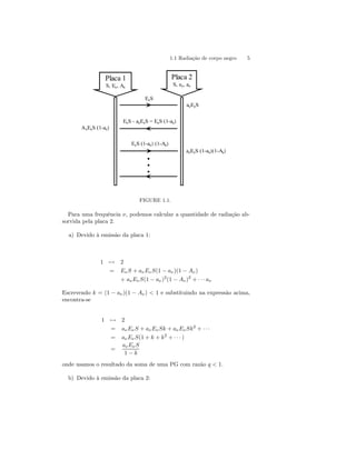 1.1 Radiação de corpo negro 5 
••• 
Placa 1 
S, Eν, Aν 
ΑνEνS (1-aν) 
aνEνS 
aνEνS (1-aν)(1-Aν) 
EνS 
EνS - aνEνS = EνS (1-aν) 
EνS (1-aν) (1-Aν) 
Placa 2 
S, eν, aν 
FIGURE 1.1. 
Para uma frequência ν, podemos calcular a quantidade de radiação ab-sorvida 
pela placa 2. 
a) Devido à emissão da placa 1: 
17→ 2 
= Eν S + aν Eν S(1 − aν)(1 − Aν) 
+ aνEν S(1 − aν)2(1 − Aν)2 + · · · aν 
Escrevendo k = (1 − aν)(1 − Aν) < 1 e substituindo na expressão acima, 
encontra-se 
17→ 2 
= aν Eν S + aνEν Sk + aν Eν Sk2 + · · · 
= aν Eν S(1 + k + k2 + · · · ) 
= 
aνEν S 
1 − k 
onde usamos o resultado da soma de uma PG com razão q < 1. 
b) Devido à emissão da placa 2: 
 