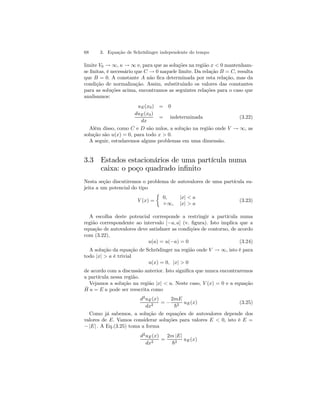 68 3. Equação de Schrödinger independente do tempo 
limite V0 → ∞, κ → ∞ e, para que as soluções na região x < 0 mantenham-se 
finitas, é necessário que C → 0 naquele limite. Da relação B = C, resulta 
que B = 0. A constante A não fica determinada por esta relação, mas da 
condição de normalização. Assim, substituindo os valores das constantes 
para as soluções acima, encontramos as seguintes relações para o caso que 
analisamos: 
uE(x0) = 0 
duE(x0) 
dx 
= indeterminada (3.22) 
Além disso, como C e D são nulos, a solução na região onde V → ∞, as 
solução são u(x) = 0, para todo x > 0. 
A seguir, estudaremos alguns problemas em uma dimensão. 
3.3 Estados estacionários de uma partícula numa 
caixa: o poço quadrado infinito 
Nesta seção discutiremos o problema de autovalores de uma partícula su-jeita 
a um potencial do tipo 
V (x) = 
½ 
0, |x| < a 
+∞, |x| > a 
(3.23) 
A escolha deste potencial corresponde a restringir a partícula numa 
região correspondente ao intervalo [−a, a] (v. figura). Isto implica que a 
equação de autovalores deve satisfazer as condições de contorno, de acordo 
com (3.22), 
u(a) = u(−a) = 0 (3.24) 
A solução da equação de Schrödinger na região onde V → ∞, isto é para 
todo |x| > a é trivial 
u(x) = 0, |x| > 0 
de acordo com a discussão anterior. Isto significa que nunca encontraremos 
a partícula nessa região. 
Vejamos a solução na região |x| < a. Neste caso, V (x) = 0 e a equação 
Hˆ u = E u pode ser reescrita como 
d2uE(x) 
dx2 = − 
2mE 
~2 uE(x) (3.25) 
Como já sabemos, a solução de equações de autovalores depende dos 
valores de E. Vamos considerar soluções para valores E < 0, isto é E = 
− |E| . A Eq.(3.25) toma a forma 
d2uE(x) 
dx2 = 
2m |E| 
~2 uE(x) 
 