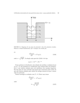 3.3 Estados estacionários de uma partícula numa caixa: o poço quadrado infinito 69 
FIGURE 3.1. Esquema de um poço de potencial e dos três primeiros estados. 
Observe o estado fundamental, que é (sempre) um estado par. 
ou 
d2uE(x) 
dx2 = κ2 uE(x) (3.26) 
onde κ = 
q 
2m|E| ~2 . A solução mais geral de (3.26) é do tipo 
uE(x) = A eκx + B e−κx 
Como podemos ver facilmente, esta solução não satisfaz a condição de que 
u(±a) = 0, não podendo ser considerada como solução física do problema. 
Isto é, não existem soluções para este problema com energias negativas. 
Isto faz parte de uma restrição mais geral (que trataremos mais tarde) de 
que não existem soluções para valores da energia menores do que o menor 
valor do potencial. 
Vamos investigar as soluções com E > 0. Neste caso temos 
d2uE(x) 
dx2 = −k2 uE(x) 
onde 
k = 
r 
2m |E| 
~2 (3.27) 
 