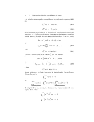 70 3. Equação de Schrödinger independente do tempo 
. As soluções desta equação, que satisfazem às condições de contorno (3.24) 
são 
u(−) 
E (x) = A sen kx (3.28) 
u(+) 
E (x) = B cos kx (3.29) 
onde os índices (±) referem-se às propriedades par/ímpar da função pela 
reflexão x → −x em torno da origem. Esta identificação será útil para uma 
análise posterior. Usando as condições de contorno (3.24) uE(a) = 0 resulta 
k a = n0 π 
2 
onde n0 = 2, 4, 6, ..., par 
ou 
k2n a = 2n 
³π 
2 
´ 
onde n = 1, 2, 3, ... (3.30) 
Logo 
u(−) 
E (x) = A sen k2nx (3.31) 
Fazendo o mesmo para (3.29), isto é u(+) 
E (a) = 0, resulta 
k a = n00 π 
2 
onde n00 = 1, 3, 5, ..., ímpar 
ou 
k2n +1a = (2n + 1) 
³π 
2 
´ 
onde n = 1, 2, 3, ... (3.32) 
e disso 
u(−) 
E (x) = A cos k2n+1x 
Nessas equações A e B são constantes de normalização. Elas podem ser 
obtidas fazendo-se: Z +∞ 
−∞ 
|u(x)|2 dx = 1 
ou Z 
−a 
−∞ 
|u(x)|2 dx 
| {z } 
+ 
Z +a 
−a |u(x)|2 dx + 
Z +∞ 
+a |u(x)|2 dx 
| {z } 
= 1 
As integrais de (−∞, −a) e (a, ∞) são nulas, uma vez que u(x) é nula nessa 
região. Resta então 
Z +a 
−a 
¯¯ ¯u(+)(x) 
¯¯¯ 
2 
dx = 1 
Z +a 
−a 
¯¯ ¯u(−)(x) 
¯¯¯ 
2 
dx = 1 
 
