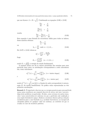 3.3 Estados estacionários de uma partícula numa caixa: o poço quadrado infinito 71 
que nos fornece A = B = 
q 
1 
a . Combinando as equações (3.30) e (3.32) 
k2n 
2n 
= 
π 
2a 
k2n+1 
2n + 1 
= 
π 
2a 
resulta 
k2n 
2n 
= 
k2n+1 
2n + 1 
= 
π 
2a 
(3.33) 
Esta equação é uma fórmula de recorrência válida para todos os índices; 
dessa maneira obtemos 
kn 
n 
= 
π 
2a 
ou 
kn = 
nπ 
2a 
onde n = 1, 2, 3, ... (3.34) 
De (3.27) e (3.34) obtem-se 
k2n 
= 
n2π2 
4a2 = 
2mEn 
~2 
Logo 
En = 
n2π2~2 
8 m a2 (n = 1, 2, 3, ..) (3.35) 
sendo E1 = π2~2 
8 m a2 a energia do estado fundamental. 
A equação acima nos dá os valores permitidos das energias para uma 
partícula num caixa; as autofunções correspondentes a esses autovalores 
são, como calculamos: 
u(+) 
n (x) = 
r 
1 
a 
cos 
³nπ 
2a 
´ 
x, (n = inteiro ímpar) (3.36) 
e 
u(−) 
n (x) = 
r 
1 
a 
sen 
³nπ 
2a 
´ 
x, (n = inteiro par) (3.37) 
sendo u(+) 
1 (x) = 
q 
1 
a cos 
¡ π 
2a 
¢ 
x a função de onda correspondente à autoen-ergia 
E1 do estado fundamental. No gráfico estão representadas as três 
primeiras autofunções. 
Remark 5 É importante observar que as energias possíveis para uma partícula 
numa caixa constituem um conjunto discreto de níveis; isto não é um priv-ilégio 
deste problema em particular. De fato, como veremos em outros casos, 
esta é uma característica de sistemas em que a partícula está confinada a 
uma região limitada do espaço. Embora a mecânica clássica ofereça soluções 
oscilatórias para o caso limitado (e.g. oscilador harmônico), as energias ali 
calculadas podem ter qualquer valor do contínuo, ao contrário do que se 
verifica no caso da mecânica quântica. 
 