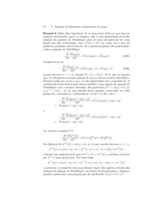 72 3. Equação de Schrödinger independente do tempo 
Remark 6 Outro fato importante de se mencionar refere-se aos tipos de 
soluções encontradas, pares ou ímpares. Isto é uma propriedade geral das 
soluções da equação de Schrödinger para os casos do potencial ser uma 
função par das coordenadas, isto é V (x) = V (−x), como era o caso do 
problema analisado anteriormente. Se o potencial possui esta propriedade, 
então a equação de Schrödinger 
− 
~2 
2m 
d2uE(x) 
dx2 + V (x) uE(x) = E uE(x) (3.38) 
transforma-se em 
− 
~2 
2m 
d2uE(−x) 
dx2 + V (x) uE(−x) = E uE(−x) (3.39) 
quando fazemos x → −x, usando V (−x) = V (x). Vê-se que as funções 
uE(−x) satisfazem a mesma equação de uE(x) com os mesmos autovalores. 
Dizemos então que uE(x) e uE(−x) são degeneradas com o autovalor E. A 
combinação linear dessas duas classes também é uma solução da equação de 
Schrödinger com o mesmo autovalor. Em particular u(+) = u(x) + u(−x) 
e u(−) = u(x) − u(−x) são soluções dessa equação, como pode ser visto 
facilmente, somando-se e subtraindo-se (3.38) e (3.39), isto é 
− 
~2 
2m 
d2 [uE(x) + uE(−x)] 
dx2 + V (x) [uE(x) + uE(−x)] 
= E [uE(x) + uE(−x)] 
e 
− 
~2 
2m 
d2 [uE(x) − uE(−x)] 
dx2 + V (x) [uE(x) − uE(−x)] 
= E [uE(x) − uE(−x)] 
ou, usando a notação u(±) 
− 
~2 
2m 
d2u(±)(x) 
dx2 + V (x) u(±) 
E (x) = E u(±) 
E (x) 
Da definição de u(±)(x) = u (x) ± u(−x) vê que, quando fazemos x → −x 
u(+)(x) = u (x) + u(−x) → u(+)(−x) = u (−x) + u(x) = u(+)(x) 
a função não muda de sinal, isto é u(+)(−x) = u(+)(x) e, portanto, dizemos 
que u(+) é uma função par. Por outro lado, 
u(−)(x) = u (x) − u(−x) → u(−)(−x) = u (−x) − u(x) = −u(−)(x) 
e, portanto, se comporta como uma função ímpar. Isto explica a divisão das 
soluções da equação de Schrödinger em classes de funções pares e ímpares, 
quando o potencial é uma função par da coordenada: V (x) = V (−x). 
 