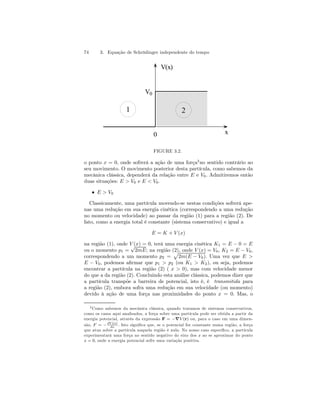 74 3. Equação de Schrödinger independente do tempo 
V(x) 
0 x 
V0 
1 2 
FIGURE 3.2. 
o ponto x = 0, onde sofrerá a ação de uma força3no sentido contrário ao 
seu movimento. O movimento posterior desta partícula, como sabemos da 
mecânica clássica, dependerá da relação entre E e V0. Admitiremos então 
duas situações: E > V0 e E < V0. 
• E > V0 
Classicamente, uma partícula movendo-se nestas condições sofrerá ape-nas 
uma redução em sua energia cinética (correspondendo a uma redução 
no momento ou velocidade) ao passar da região (1) para a região (2). De 
fato, como a energia total é constante (sistema conservativo) e igual a 
E = K + V (x) 
na região (1), onde V (x) = 0, terá uma energia cinética K1 = E −0 = E 
ou o momento p1 = √2mE; na região (2), onde V (x) = V0, K2 = E − V0, 
correspondendo a um momento p2 = 
p 
2m(E − V0). Uma vez que E > 
E − V0, podemos afirmar que p1 > p2 (ou K1 > K2), ou seja, podemos 
encontrar a partícula na região (2) ( x > 0), mas com velocidade menor 
do que a da região (2). Concluindo esta análise clássica, podemos dizer que 
a partícula transpõe a barreira de potencial, isto é, é transmitida para 
a região (2), embora sofra uma redução em sua velocidade (ou momento) 
devido à ação de uma força nas proximidades do ponto x = 0. Mas, o 
3Como sabemos da mecânica clássica, quando tratamos de sistemas conservativos, 
como os casos aqui analisados, a força sobre uma partícula pode ser obtida a partir da 
energia potencial, através da expressão F = −∇V (r) ou, para o caso em uma dimen-são, 
F = −dV (x) 
dx . Isto significa que, se o potencial for constante numa região, a força 
que atua sobre a partícula naquela região é nula. No nosso caso específico, a partícula 
experimentará uma força no sentido negativo do eixo dos x ao se aproximar do ponto 
x = 0, onde a energia potencial sofre uma variação positiva. 
 