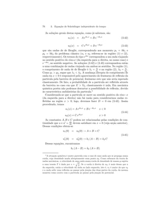 76 3. Equação de Schrödinger independente do tempo 
As soluções gerais destas equação, como já sabemos, são 
u1(x) = A eik1x + B e−ik1x (3.42) 
u2(x) = C eik2x + D e−ik2x (3.43) 
que são ondas de de Broglie, correspondendo aos momento p1 = ~k1 e 
p2 = ~k2 do problema clássico (u1 e u2 referem-se às regiões (1) e (2), 
respectivamente). Os termos do tipo eikx correspondem a um onda viajando 
no sentido positivo do eixo-x (da esquerda para a direita, no nosso caso) e 
e−ikx, no sentido negativo. As soluções (3.42) e (3.43) correspondem então 
a uma combinação de ondas viajando em ambos os sentidos. Na região (1), 
o comprimento de onda de de Broglie é λ1 = h 
p1 
e na região (2), λ2 = h 
p2 
. 
0 
Como p1 V> p2, segue que λ1 < λ2. A mudança abrupta do comprimento de 
onda em x = 0 é responsável pelo aparecimento do fenômeno de reflexão da 
partícula pela barreira de potencial, fenômeno este que não seria esperado 
classicamente. De fato, a probabilidade de a partícula ser refletida através 
da barreira no caso em que E > , classicamente é nula. Em mecânica 
quântica porém não podemos descartar a possibilidade de reflexão, devido 
às característica ondulatórias da partícula.4 
Considerando-se que a partícula se move no sentido positivo do eixo−x 
(da esquerda para a direita) não há razão para considerarmos ondas re-fletidas 
na região x > 0; logo, devemos fazer D = 0 em (3.43). Assim 
procedendo, temos 
u1(x) = A eik1x + B e−ik1x x < 0 
u2(x) = C eik2x x > 0 
(3.44) 
As constantes A, B e C podem ser relacionadas pelas condições de con-tinuidade 
que u e u0 = du 
dx devem satisfazer em x = 0 (veja seção anterior). 
Dessas condições obtem-se 
u1(0) = u2(0) → A + B = C 
(3.45) 
u01(0) = u02(0) → k1 (A − B) = k2 C 
Dessas equações, encontramos 
k1 (A − B) = k2 (A + B) 
4A situação quântica é muito parecida com o caso de uma onda que se propaga numa 
corda, cuja densidade muda abruptamente num ponto x0. Como sabemos da teoria de 
ondas mecânicas, a velocidade de uma q 
onda numa corda de densidade de massa μ sujeita 
a uma tensão T é dada por v = 
T 
μ . Se a corda à direita de x0, é mais densa que a 
da esquerda, então a velocidade da onda no lado esquerdo, isto é, v1 é maior do que v2 
e a onda sofre uma reflexão ao passar pela junção das duas partes da corda, da mesma 
maneira como ocorre com a partícula ao passar pela junção do potencial. 
 