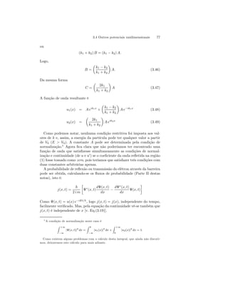 3.4 Outros potenciais unidimensionais 77 
ou 
(k1 + k2) B = (k1 − k2) A. 
Logo, 
B = 
μ 
k1 − k2 
k1 + k2 
¶ 
A. (3.46) 
Da mesma forma 
C = 
μ 
2k1 
k1 + k2 
¶ 
A (3.47) 
A função de onda resultante é 
u1(x) = A eik1x + 
μ 
k1 − k2 
k1 + k2 
¶ 
A e−ik1x (3.48) 
u2(x) = 
μ 
2k1 
k1 + k2 
¶ 
A eik2x (3.49) 
0 
Como podemos Vnotar, nenhuma condição restritiva foi imposta aos val-ores 
de k e, assim, a energia da partícula pode ter qualquer valor a partir 
de V0 (E > ). A constante A pode ser determinada pela condição de 
normalização.5 Agora fica clara que não poderíamos ter encontrado uma 
função de onda que satisfizesse simultaneamente as condições de normal-ização 
e continuidade (de u e u0) se o coeficiente da onda refletida na região 
(1) fosse tomado como zero, pois teríamos que satisfazer três condições com 
duas constantes arbitrárias apenas. 
A probabilidade de reflexão ou transmissão do elétron através da barreira 
pode ser obtida, calculando-se os fluxos de probabilidade (Parte II destas 
notas), isto é: 
j(x, t) = 
~ 
2 i m 
· 
Ψ∗(x, t) 
dΨ(x, t) 
dx − 
dΨ∗(x, t) 
dx 
Ψ(x, t) 
¸ 
Como Ψ(x, t) = u(x) e−iEt/~ , logo j(x, t) = j(x), independente do tempo, 
facilmente verificado. Mas, pela equação da continuidade vê-se também que 
j(x, t) é independente de x [v. Eq.(3.19)]. 
5A condição de normalização neste caso é 
Z +∞ 
−∞ 
|Ψ(x, t)|2 dx = 
Z 0 
−∞ 
|u1(x)|2 dx + 
Z +∞ 
0 |u2(x)|2 dx = 1. 
Como existem alguns problemas com o cálculo desta integral, que ainda não discuti-mos, 
deixaremos este cálculo para mais adiante. 
 