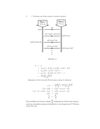 6 1. Problemas que deram origem à mecânica quântica 
••• 
Placa 1 
S, Eν, Aν 
ΑνeνS (1-aν)(1-Aν) 
eνaνS (1-Aν) 
ΑνeνS 
eνS 
eνS - AνeνS = eνS (1-Αν) 
eνS (1-aν) (1-Aν) 
Placa 2 
S, eν, aν 
eνS (1-aν) (1-Aν)2 
EνS (1-aν) (1-Aν)2 
FIGURE 1.2. 
27→ 2 
= aν eν(1 − Aν)S + aν eν S(1 − aν)(1 − Aν)2 
= aν eν S(1 − aν)2(1 − Aν)3 + · · · 
= aν eν(1 − Aν) S (1 + k + k2 + · · · ) 
= 
aν eν(1 − Aν) S 
1 − k 
Aplicando a lei de troca de Prevost para a placa 2, obtem-se: 
eν S = 
aν Eν S 
1 − k 
+ 
aν eν(1 − Aν)S 
1 − k 
eν(1 − k)S = aν Eν + aν eν(1 − Aν) 
eν [1 − (1 − aν)(1 − Aν )] = aν Eν + aν eν(1 − Aν) 
eν Aν = aν Eν 
eν 
aν 
= 
Eν 
Aν 
Este resultado nos diz que a relação 
Eν 
Aν 
independe da natureza dos corpos e, 
portanto, dependemos apenas da frequência ν e da temperatura T. Podemos 
então dizer que 
 