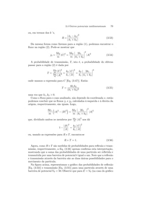 3.4 Outros potenciais unidimensionais 79 
ou, em termos dos k ’s, 
R = 
¯¯¯¯ 
k1 − k2 
k1 + k2 
¯¯¯¯ 
2 
(3.53) 
Da mesma forma como fizemos para a região (1), podemos encontrar o 
fluxo na região (2). Pode-se mostrar que 
j2 = 
~k2 
m |C|2 = 
~k2 
m 
¯¯¯¯ 
2k1 
k1 + k2 
¯¯¯¯ 
2 
|A|2 (3.54) 
A probabilidade de transmissão, T, isto é, a probabilidade do elétron 
passar para a região (2) é dada por 
T = 
~k2 
m |C|2 
~k1 
m |A|2 = 
k2 
k1 
¯¯¯¯ 
C 
A 
¯¯¯¯ 
2 
= 
k2 
k1 
¯¯¯¯ 
2k1 
k1 + k2 
¯¯¯¯ 
2 
onde usamos a expressão para C [Eq. (3.47)]. Então 
T = 
4k1k2 
(k1 + k2)2 (3.55) 
uma vez que k1, k2 > 0. 
Como o fluxo para o caso analisado, não depende da coordenada x, então 
podemos concluir que os fluxos j1 e j2, calculados à esquerda e à direita da 
origem, respectivamente, são iguais. Logo, 
~k1 
m 
³ 
|A|2 − |B|2 
´ 
= 
~k2 
m 
¯¯¯¯ 
2k1 
k1 + k2 
¯¯¯¯ 
2 
|A|2 
que, dividindo ambos os membros por ~k1 
m |A|2 nos dá 
1 − 
¯¯¯¯ 
B 
A 
¯¯¯¯ 
2 
= 
k2 
k1 
¯¯¯¯ 
C 
A 
¯¯¯¯ 
2 
ou, usando as expressões para R e T, encontra-se 
R + T = 1. (3.56) 
Agora, como R e T são medidas de probabilidades para reflexão e trans-missão, 
respectivamente, a Eq. (3.56) apenas confirma esta interpretação, 
mostrando que a soma das probabilidades de uma partícula ser refletida e 
transmitida por uma barreira de potencial é igual a um. Note que a reflexão 
e transmissão através da barreira são as duas únicas possibilidades para o 
movimento da partícula. 
Na figura acima, representamos o gráfico das probabilidades de reflexão 
[Eq. (3.53)] e transmissão [Eq. (3.55)] para uma partícula através de uma 
barreira de potencial V0 = 50. Observe que para E = V0 (no caso do gráfico 
 