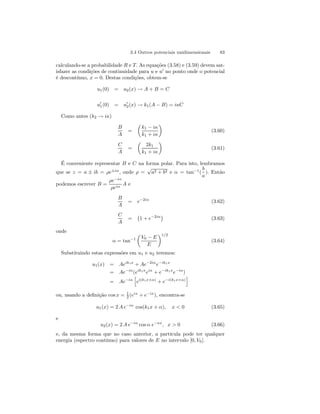 3.4 Outros potenciais unidimensionais 83 
calculando-se a probabilidade R e T. As equações (3.58) e (3.59) devem sat-isfazer 
as condições de continuidade para u e u0 no ponto onde o potencial 
é descontínuo, x = 0. Destas condições, obtem-se 
u1(0) = u2(x) → A + B = C 
u01(0) = u02(x) → k1(A − B) = iκC 
Como antes (k2 → iκ) 
B 
A 
= 
μ 
k1 − iκ 
k1 + iκ 
¶ 
(3.60) 
C 
A 
= 
μ 
2k1 
k1 + iκ 
¶ 
(3.61) 
É conveniente representar B e C na forma polar. Para isto, lembramos 
b 
que se z = a ± ib = ρe±iα, onde ρ = √a2 + b2 e α = tan−1( 
). Então 
a 
podemos escrever B = 
ρe−iα 
ρeiα A e 
B 
A 
= e−2iα (3.62) 
C 
A 
= 
¡ 
1 + e−2iα¢ 
(3.63) 
onde 
α = tan−1 
μ 
V0 − E 
E 
¶1/2 
(3.64) 
Substituindo estas expressões em u1 e u2 teremos: 
u1(x) = Aeik1x + Ae−2iαe−ik1x 
= Ae−iα(eik1xeiα + e−ik1xe−iα) 
= Ae−iα 
h 
ei(k1x+α) + e−i(k1x+α) 
i 
ou, usando a definição cos x = 1 
2 (eix + e−ix), encontra-se 
u1(x) = 2A e−iα cos(k1x + α), x  0 (3.65) 
e 
u2(x) = 2A e−iα cos α e−κx, x  0 (3.66) 
e, da mesma forma que no caso anterior, a partícula pode ter qualquer 
energia (espectro contínuo) para valores de E no intervalo [0, V0]. 
 
