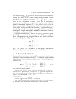 3.4 Outros potenciais unidimensionais 85 
uma distância Δx ≈ 1 
κ (do ponto x = 0), a incerteza no momento daí decor-rente 
é8 Δp ≥ 
p 
2m(V0 − E). Assim, o simples ato de observação transfere 
à partícula uma quantidade de energia ΔE = 
(Δp)2 
2m ≥ V0 − E, que é 
maior ou igual à parcela que V0 excede E. Logo, uma tal medida nunca 
nos mostrará a partícula com energia cinética negativa (isto é, região não 
clássica), uma vez que, sendo E+ΔE = T +V0 implica T = (E −V0)+ΔE. 
Mas, como ΔE ≥ (E − V0) segue daí que T ≥ 0, um resultado que é equiv-alente 
àquele envolvendo o tempo de observação.9 Voltaremos a analisar a 
questão da penetração de uma partícula em região classicamente proibida, 
mais adiante, quando estudarmos o problema da Barreira de Potencial, 
onde a largura da barreira é finita. 
Finalmente, vamos analisar o caso em que a altura do degrau é infinita 
(isto é, V0 → ∞ e κ → ∞). Nesta situação, a Eq. (3.66) tem como limite 
u2(x) → 0, para todo x˙  0, não importando que valor (finito) o coeficiente 
C possa ter. De (3.60) e (3.61), obtem-se 
lim 
V0→∞ 
B 
A 
= −1 
lim 
V0→∞ 
C 
A 
= 0. 
ou, A + B = 0 e C = 0, o que nos diz nos mostra que a penetração na 
barreira é nula, em concordância com as previsões clássicas. 
3.4.2 A barreira de potencial 
Outro problema interessante, cujas previsões da mecânica quântica, con-tradizem 
os resultados da mecânica clássica, é o movimento de uma partícula 
sujeita a um potencial, conhecido como Barreira de Potencial. Tal potencial 
é definido por 
V (x) = 
 
 
0, se x  −a Região (1) 
V0, se −a  x  a Região (2) 
0, se x  a Região (3) 
(3.67) 
cujo perfil é mostrado na figura. 
Como no caso anterior, vamos considerar uma partícula de massa m e 
energia total E, deslocando-se na região x  −a, no sentido crescente de x, 
isto é, da esquerda para a direita na figura acima. Para esta análise, vamos 
admitir duas situações: E  V0 e E  V0. 
8 Δp ≥ ~ 
Δx = ~ 
1κ 
= ~κ = ~ 
q 
2m(V0−E) 
~ 2 = 
p 
2m(V0 − E) 
9Mais tarde introduziremos uma outra relação de incerteza entre a precisão na medida 
da energia e no tempo de observação, onde ficará mais evidente esta análise 
 