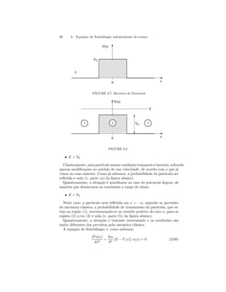 86 3. Equação de Schrödinger independente do tempo 
0 x 
V(x) 
V0 
E 
FIGURE 3.7. Barreira de Potencial 
V(x) 
1 2 3 
V0 
E 
0 x 
FIGURE 3.8. 
• E  V0 
Classicamente, uma partícula nessas condições transporá a barreira, sofrendo 
apenas modificações no módulo de sua velocidade, de acordo com o que já 
vimos no caso anterior. Como já sabemos, a probabilidade da partícula ser 
refletida é nula (v. parte (a) da figura abaixo) 
Quanticamente, a situação é semelhante ao caso do potencial degrau, de 
maneira que deixaremos as conclusões a cargo do aluno. 
• E  V0 
Neste caso, a partícula será refletida em x = −a, segundo as previsões 
da mecânica clássica: a probabilidade de transmissão da partícula, que es-teja 
na região (1), movimentando-se no sentido positivo do eixo x, para as 
regiões (2) e/ou (3) é nula (v. parte (b) da figura abaixo). 
Quanticamente, a situação é bastante interessante e os resultados são 
muito diferentes dos previstos pela mecânica clássica. 
A equação de Schrödinger é, como sabemos: 
d2u(x) 
dx2 + 
2m 
~2 [E − V (x)] u(x) = 0 (3.68) 
 