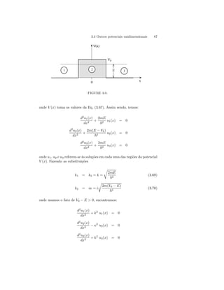3.4 Outros potenciais unidimensionais 87 
V(x) 
V0 
1 2 E 3 
0 x 
FIGURE 3.9. 
onde V (x) toma os valores da Eq. (3.67). Assim sendo, temos: 
d2u1(x) 
dx2 + 
2mE 
~2 u1(x) = 0 
d2u2(x) 
dx2 + 
2m(E − V0) 
~2 u2(x) = 0 
d2u3(x) 
dx2 + 
2mE 
~2 u3(x) = 0 
onde u1, u2 e u3 referem-se às soluções em cada uma das regiões do potencial 
V (x). Fazendo as substituições 
k1 = k3 = k = 
r 
2mE 
~2 (3.69) 
r 
k2 = iκ = i 
2m(V0 − E) 
~2 (3.70) 
onde usamos o fato de V0 − E  0, encontramos: 
d2u1(x) 
dx2 + k2 u1(x) = 0 
d2u2(x) 
dx2 − κ2 u2(x) = 0 
d2u3(x) 
dx2 + k2 u3(x) = 0 
 