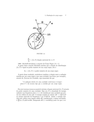 1.1 Radiação de corpo negro 7 
θ n 
ΔS 
dΩ 
u(ν,T) 
FIGURE 1.3. 
Eν 
Aν 
= f (ν, T ), função universal de ν e T. 
1860 - Kirchoff introduziu o conceito de Corpo Negro (A = 1) 
A partir desse conceito Kirchoff concluiu que a função de distribuição 
f (ν, T ) é igual ao poder emissivo de um corpo negro, isto é 
Eν = f (ν, T ) ⇒ poder emissivo de um corpo negro 
A partir desse resultado, estabeleceu também a relação entre a radiação 
emitida por um corpo negro e por uma cavidade (um forno, por exemplo), 
através do Teorema da Cavidade, cujo enunciado diz que 
”A radiação dentro de uma cavidade isotérmica à temper-atura 
T é do mesmo tipo que a emitida por um corpo negro. 
” 
Por este teorema tornou-se possível calcular a função universal f (ν, T ),através 
do poder emissivo de uma cavidade. Seja u(ν, T ) a densidade de energia 
radiante com frequência entre ν e ν+dν emitida por uma cavidade que pos-sui 
um orifício de área ΔS. A energia contida no volume ΔV = cΔS cos θ 
no memso intervalo de frequência é u(ν, T )ΔV dν. Assim, a energia emi-tida 
pelo orifício num ângulo sólido dΩ, considerando o espaço isotrópido, 
é dΩ 
4π u(ν, T )cΔS cos θdν. Integrando dΩ (= senθ dθ dϕ),uma vez que a en- 
 