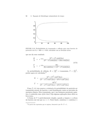 90 3. Equação de Schrödinger independente do tempo 
FIGURE 3.10. Probabilidades de transmissão e reflexão para uma barreira de 
potencial com V0 = 100 e a = 0.01, calculadas com as fórmulas acima. 
que nos dá como resultado 
B 
A 
= e−2ika 
¡ 
k2 + κ2 
¢ 
senh(2κa) 
(k2 − κ2) senh(2κa) + 2ikκ cosh(2κa) 
(3.74) 
F 
A 
= e−2ika 2kκ 
2kκ cosh(2κa) + i (k2 − κ2) senh(2κa) 
As probabilidades de reflexão, R = 
¯¯ 
B 
A 
¯ ¯2 
, e transmissão, T = 
¯¯ 
F 
A 
¯ ¯2 
, 
podem agora ser calculadas:10 
R = 
¡ 
k2 + κ2 
¢2 senh2(2κa) 
(k2 − κ2)2 senh2(2κa) + 4k2κ2 cosh2(2κa) 
T = 
4k2κ2 
(k2 − κ2)2 senh2(2κa) + 4k2κ2 cosh2(2κa) 
Como T6= 0, isto mostra a existência de probabilidade da partícula ser 
transmitida através da barreira e está frontalmente contra as previsões da 
mecânica clássica. Esta transmissão, que é um fenômeno puramente quân-tico, 
é conhecida como efeito túnel. Veja algumas aplicações desse efeito no 
livro texto. 
A forma de T é particularmente simples, quando a largura e a altura 
da barreira são tais que κa  1. Neste limite, senh(2κa) ' cosh(2κa) ' 
10A partir das expressões que se seguem, demonstre que R + T = 1. 
 