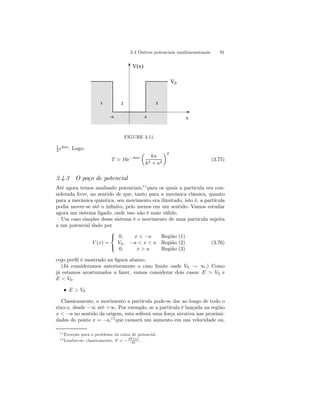 3.4 Outros potenciais unidimensionais 91 
V(x) 
1 2 3 
V0 
-a a x 
FIGURE 3.11. 
1 
2 e2κa. Logo: 
T ' 16e−4κa 
μ 
kκ 
k2 + κ2 
¶2 
(3.75) 
3.4.3 O poço de potencial 
Até agora temos analisado potenciais,11para os quais a partícula era con-siderada 
livre, no sentido de que, tanto para a mecânica clássica, quanto 
para a mecânica quântica, seu movimento era ilimitado, isto é, a partícula 
podia mover-se até o infinito, pelo menos em um sentido. Vamos estudar 
agora um sistema ligado, onde isso não é mais válido. 
Um caso simples desse sistema é o movimento de uma partícula sujeita 
a um potencial dado por 
V (x) = 
 
 
0, x−a Região (1) 
V0, −a  x  a Região (2) 
0, xa Região (3) 
(3.76) 
0 
Vcujo perfil é mostrado na figura abaixo. 
(Já consideramos anteriormente o caso limite onde V0 → ∞.) Como 
já estamos acostumados a fazer, vamos considerar dois casos: E  e 
E  V0. 
• E  V0 
Classicamente, o movimento a partícula pode-se dar ao longo de todo o 
eixo-x, desde −∞ até +∞. Por exemplo, se a partícula é lançada na região 
x  −a no sentido da origem, esta sofrerá uma força atrativa nas proximi-dades 
do ponto x = −a,12que causará um aumento em sua velocidade ou, 
11Exceção para o problema da caixa de potencial. 
12Lembre-se: classicamente, F = −dV (x) 
. 
dx  