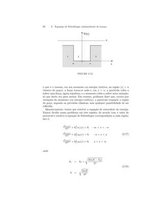 92 3. Equação de Schrödinger independente do tempo 
V(x) 
1 2 3 
E 
-a a x 
FIGURE 3.12. 
o que é o mesmo, em seu momento ou energia cinética; na região |x|  a 
(dentro do poço), a força torna-se nula e, em x = a, a partícula volta a 
sofrer uma força, agora repulsiva, e o momento volta a sofrer nova variação, 
só que desta vez para menos. Em resumo, podemos dizer que, exceto por 
variações do momento (ou energia cinética), a partícula transpõe a região 
do poço, segundo as previsões clássicas, sem qualquer possibilidade de ser 
refletida. 
Quanticamente, temos que resolver a equação de autovalore da energia. 
Vamos dividir nosso problema em três regiões, de acordo com o valor do 
potencial e resolver a equação de Schrödinger correspondente a cada região, 
isto é, 
d2u1(x) 
dx2 + k2 
1 u1(x) = 0, −∞  x  −a 
d2u2(x) 
dx2 + k2 
2 u2(x) = 0, −a  x  a 
d2u3(x) 
dx2 + k2 
3 u3(x) = 0, ax∞ 
(3.77) 
onde 
k1 = k3 = 
r 
2m(E − V0) 
~2 
(3.78) 
k = 
r 
2mE 
~2 
 