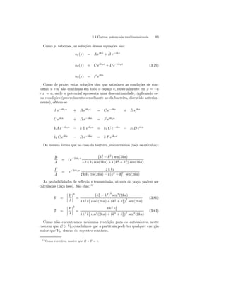 3.4 Outros potenciais unidimensionais 93 
Como já sabemos, as soluções dessas equações são: 
u1(x) = A eikx + B e−ikx 
u2(x) = C eik2x + D e−ik2x (3.79) 
u3(x) = F eikx 
Como de praxe, estas soluções têm que satisfazer as condições de con-torno: 
u e u0 são contínuas em todo o espaço e, especialmente em x = −a 
e x = a, onde o potencial apresenta uma descontinuidade. Aplicando es-tas 
condições (procedimento semelhante ao da barreira, discutido anterior-mente), 
obtem-se 
A e−ik1a + B eik1a = C e−ika + D eika 
C eika + D e−ika = F eik1a 
k A e−ik1a − k B eik1a = k2 C e−ika − k2D eika 
k2 C eika − D e−ika = k F eik1a 
Da mesma forma que no caso da barreira, encontramos (faça os cálculos): 
B 
A 
= i e−2ik1a 
¡ 
k2 
1 − k2 
¢ 
sen(2ka) 
1) sen(2ka) 
−2 k k1 cos(2ka) + i (k2 + k2 
F 
A 
= e−2ik1a 2 k k1 
1) sen(2ka) 
2 k k1 cos(2ka) − i (k2 + k2 
As probabilidades de reflexão e transmissão, através do poço, podem ser 
calculadas (faça isso). São elas:13 
R = 
¯¯¯¯ 
B 
A 
¯¯¯¯ 
2 
= 
¡ 
k2 
1 − k2 
¢2 sen2(2ka) 
1 cos2(2ka) + (k2 + k2 
1)2 sen(2ka) 
4 k2 k2 
(3.80) 
T = 
¯¯¯¯ 
F 
A 
¯¯¯¯ 
2 
= 
4 k2 k2 
1 
1 cos2(2ka) + (k2 + k2 
1)2 sen2(2ka) 
4 k2 k2 
(3.81) 
Como não encontramos nenhuma restrição para os autovalores, neste 
caso em que E  V0, concluimos que a partícula pode ter qualquer energia 
maior que V0, dentro do espectro contínuo. 
13Como exercício, mostre que R + T = 1. 
 