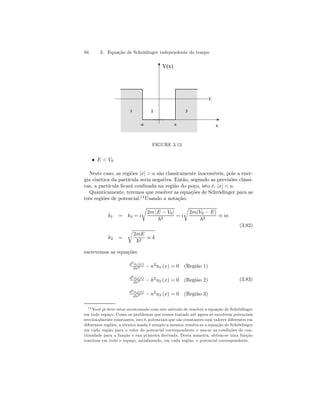 94 3. Equação de Schrödinger independente do tempo 
V(x) 
1 2 3 
E 
-a a x 
FIGURE 3.13. 
• E  V0 
Neste caso, as regiões |x|  a são classicamente inacessíveis, pois a ener-gia 
cinética da partícula seria negativa. Então, segundo as previsões clássi-cas, 
a partícula ficará confinada na região do poço, isto é, |x|  a. 
Quanticamente, teremos que resolver as equações de Schrödinger para as 
três regiões de potencial.14Usando a notação: 
r 
k1 = k3 = i 
2m |E − V0| 
r 
~2 = i 
2m(V0 − E) 
~2 ≡ iκ 
(3.82) 
k2 = 
r 
2mE 
~2 ≡ k 
escrevemos as equações 
d2u1(x) 
dx2 − κ2u1 (x) = 0 (Região 1) 
d2u2(x) 
dx2 − k2u2 (x) = 0 (Região 2) 
d2u3(x) 
dx2 − κ2u3 (x) = 0 (Região 3) 
(3.83) 
14Você já deve estar acostumado com este método de resolver a equação de Schrödinger 
em todo espaço. Como os problemas que temos tratado até agora só envolvem potenciais 
seccionalmente constantes, isto é, potenciais que são constantes com valores diferentes em 
diferentes regiões, a técnica usada é sempre a mesma: resolve-se a equação de Schrödinger 
em cada região para o valor do potencial correspondente e usa-se as condições de con-tinuidade 
para a função e sua primeira derivada. Desta maneira, obtem-se uma função 
contínua em todo o espaço, satisfazendo, em cada região, o potencial correspondente. 
 
