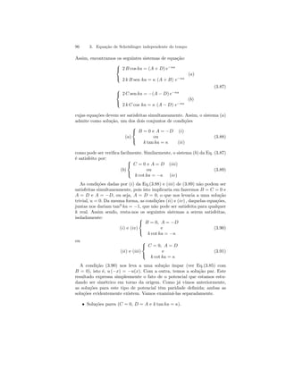 96 3. Equação de Schrödinger independente do tempo 
Assim, encontramos os seguintes sistemas de equação: 
 
 
2 B cos ka = (A + D) e−κa 
2 k B sen ka = κ (A + B) e−κa 
(a) 
(3.87)  
 
2 C sen ka = −(A − D) e−κa 
2 k C cos ka = κ (A − D) e−κa 
(b) 
cujas equações devem ser satisfeitas simultaneamente. Assim, o sistema (a) 
admite como solução, um dos dois conjuntos de condições 
(a) 
 
 
B = 0 e A = −D (i) 
ou 
k tan ka = κ (ii) 
(3.88) 
como pode ser verifica facilmente. Similarmente, o sistema (b) da Eq. (3.87) 
é satisfeito por: 
(b) 
 
 
C = 0 e A = D (iii) 
ou 
k cot ka = −κ (iv) 
(3.89) 
As condições dadas por (i) da Eq.(3.88) e (iii) de (3.89) não podem ser 
satisfeitas simultaneamente, pois isto implicaria em fazermos B = C = 0 e 
A = D e A = −D, ou seja, A = D = 0, o que nos levaria a uma solução 
trivial, u = 0. Da mesma forma, as condições (ii) e (iv) , daquelas equações, 
juntas nos dariam tan2 ka = −1, que não pode ser satisfeita para qualquer 
k real. Assim sendo, resta-nos os seguintes sistemas a serem satisfeitas, 
isoladamente: 
(i) e (iv) 
  
B = 0, A = −D 
e 
k cot ka = −κ 
(3.90) 
ou 
(ii) e (iii) 
 
 
C = 0, A = D 
e 
k cot ka = κ 
(3.91) 
A condição (3.90) nos leva a uma solução ímpar (ver Eq.(3.85) com 
B = 0), isto é, u (−x) = −u(x). Com a outra, temos a solução par. Este 
resultado expressa simplesmente o fato de o potencial que estamos estu-dando 
ser simétrico em torno da origem. Como já vimos anteriormente, 
as soluções para este tipo de potencial têm paridade definida; ambas as 
soluções evidentemente existem. Vamos examiná-las separadamente. 
• Soluções pares (C = 0, D = A e k tan ka = κ). 
 