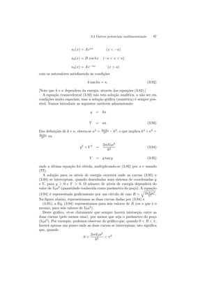 3.4 Outros potenciais unidimensionais 97 
u1(x) = A eκx (x  −a) 
u2(x) = B cos kx (−a  x  a) 
u3(x) = A e−κx (x  a) 
com os autovalores satisfazendo às condições 
k tan ka = κ. (3.92) 
[Note que k e κ dependem da energia, através das equações (3.82).] 
A equação transcedental (3.92) não tem solução analítica, a não ser em 
condições muito especiais, mas a solução gráfica (numérica) é sempre pos-sível. 
Vamos introduzir as seguintes variáveis admensionais: 
y = ka 
Y = κa (3.93) 
Das definições de k e κ, obtem-se κ2 = 2mV0 
~2 − k2, o que implica k2 +κ2 = 
2mV0 
~2 ou 
y2 + Y 2 = 
2mV0a2 
~2 (3.94) 
Y = y tan y (3.95) 
onde a última equação foi obtida, multiplicando-se (3.92) por a e usando 
(??). 
A solução para os níveis de energia ocorrerá onde as curvas (3.95) e 
(3.94) se interceptam, quando desenhadas num sistema de coordenadas y 
e Y, para y  0 e Y  0. O número de níveis de energia dependerá do 
valor de V0a2 (quantidade conhecida como parâmetro do poço). A q 
equação 
(3.94) é representada graficamente por um círculo de raio R = 
2mV0a2 
~2 . 
Na figura abaixo, representamos as duas curvas dadas por (3.94) e 
(3.95); a Eq. (3.94) representamos para seis valores de R (ou o que é o 
mesmo, para seis valores de V0a2). 
Deste gráfico, vê-se claramente que sempre haverá interseção entre as 
duas curvas (pelo menos uma), por menor que seja o parâmetro do poço 
(V0a2). Por exemplo, podemos observar do gráfico que, quando 0  R  π, 
haverá apenas um ponto onde as duas curvas se interceptam; isto significa 
que, quando 
0  
2mV0a2 
~2  π2 
 