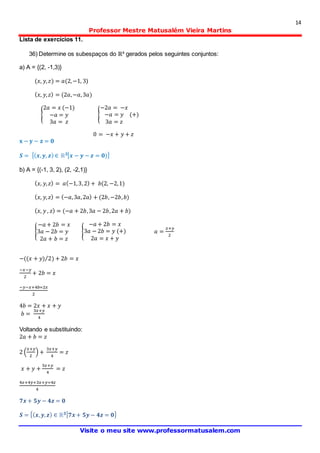 14
Professor Mestre Matusalém Vieira Martins
Visite o meu site www.professormatusalem.com
Lista de exercícios 11.
36) Determine os subespaços do ℝ³ gerados pelos seguintes conjuntos:
a) A = {(2, -1,3)}
(𝑥, 𝑦, 𝑧) = 𝑎(2,−1, 3)
( 𝑥, 𝑦, 𝑧) = (2𝑎,−𝑎,3𝑎)
{
2𝑎 = 𝑥 (−1)
−𝑎 = 𝑦
3𝑎 = 𝑧
{
−2𝑎 = −𝑥
−𝑎 = 𝑦
3𝑎 = 𝑧
(+)
0 = −𝑥 + 𝑦 + 𝑧
𝐱 − 𝐲 − 𝐳 = 𝟎
𝑺 = {( 𝒙, 𝒚, 𝒛) ∈ ℝ 𝟑| 𝒙 − 𝒚 − 𝒛 = 𝟎)}
b) A = {(-1, 3, 2), (2, -2,1)}
( 𝑥, 𝑦, 𝑧) = 𝑎(−1,3,2) + 𝑏(2, −2,1)
( 𝑥, 𝑦, 𝑧) = (−𝑎,3𝑎,2𝑎) + (2𝑏,−2𝑏, 𝑏)
( 𝑥, 𝑦 , 𝑧) = (−𝑎 + 2𝑏,3𝑎 − 2𝑏,2𝑎 + 𝑏)
{
−𝑎 + 2𝑏 = 𝑥
3𝑎 − 2𝑏 = 𝑦
2𝑎 + 𝑏 = 𝑧
{
−𝑎 + 2𝑏 = 𝑥
3𝑎 − 2𝑏 = 𝑦 (+)
2𝑎 = 𝑥 + 𝑦
𝑎 =
𝑥+𝑦
2
−((𝑥 + 𝑦) 2) + 2𝑏 = 𝑥⁄
−𝑥−𝑦
2
+ 2𝑏 = 𝑥
−𝑦−𝑥+4𝑏=2𝑥
2
4𝑏 = 2𝑥 + 𝑥 + 𝑦
𝑏 =
3𝑥+𝑦
4
Voltando e substituindo:
2𝑎 + 𝑏 = 𝑧
2 (
𝑥+𝑦
2
) +
3𝑥+𝑦
4
= 𝑧
𝑥 + 𝑦 +
3𝑥+𝑦
4
= 𝑧
4𝑥+4𝑦+3𝑥+𝑦=4𝑧
4
𝟕𝒙 + 𝟓𝒚 − 𝟒𝒛 = 𝟎
𝑺 = {( 𝒙, 𝒚, 𝒛) ∈ ℝ 𝟑| 𝟕𝒙 + 𝟓𝒚− 𝟒𝒛 = 𝟎}
 