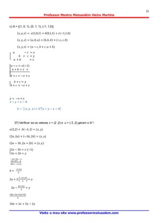 15
Professor Mestre Matusalém Vieira Martins
Visite o meu site www.professormatusalem.com
c) A = {(1, 0, 1), (0, 1, 1), (-1, 1,0)}
( 𝑥, 𝑦, 𝑧) = 𝑎(1,0,1) + 𝑏(0,1,1) + 𝑐(−1,1,0)
( 𝑥, 𝑦, 𝑧) = ( 𝑎,0, 𝑎) + (0, 𝑏, 𝑏) + (−𝑐, 𝑐,0)
( 𝑥, 𝑦, 𝑧) = (𝑎 − 𝑐, 𝑏 + 𝑐, 𝑎 + 𝑏)
{
𝑎 − 𝑐 = 𝑥
𝑏 + 𝑐 = 𝑦
𝑎 + 𝑏 = 𝑧
|
𝑎 − 𝑐 = 𝑥(−1)
𝑎 + 𝑏 = 𝑧 +
𝑏 + 𝑐 = −𝑥 + 𝑧
|
𝑏 + 𝑐 = 𝑦
𝑏 + 𝑐 = −𝑥 + 𝑧
𝑦 = −𝑥 + 𝑧
𝒙 + 𝒚 + 𝒛 = 𝟎
𝑺 = {( 𝒙, 𝒚 , 𝒛) ∈ ℝ 𝟑| 𝒙 + 𝒚 − 𝒛 = 𝟎}
37) Verificar se os vetores v = (2 ,2) e u = (-3 ,2) geram o ℝ 2
:
𝑎(2,2) + 𝑏(−3, 2) = (𝑥, 𝑦)
(2𝑎,2𝑎) + (−3𝑏,2𝑏) = (𝑥, 𝑦)
(2𝑎 − 3𝑏,2𝑎 + 2𝑏) = (𝑥, 𝑦)
{
2𝑎 − 3𝑏 = 𝑥 (−1)
2𝑎 + 2𝑏 = 𝑦
−2𝑎+3𝑏=−𝑥
2𝑎+2𝑏= 𝑦
5𝑏= −𝑥+𝑦
𝑏 =
−𝑥+𝑦
5
2𝑎 + 2 (
−𝑥+𝑦
5
) = 𝑦
2𝑎 −
2𝑥+2𝑦
5
= 𝑦
10𝑎−2𝑥+2𝑦=5𝑦
5
10𝑎 = 2𝑥 + 5𝑦 − 2𝑦
 