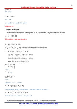 18
Professor Mestre Matusalém Vieira Martins
Visite o meu site www.professormatusalem.com
𝑥 + 𝑏 = 𝑦
𝒃 = 𝒚 − 𝒙
𝑥 + 𝑦 − 𝑥 + 𝑐 = 𝑧
𝒄 = 𝒛− 𝒚
𝒘 = 𝒙. 𝒗𝟏+ ( 𝒚 − 𝒙) 𝒗𝟐+ ( 𝒛 − 𝒚) 𝒗𝟑
Logo gera ℝ 3
.
Lista de exercícios 12.
42) Classificar os seguintes subconjuntos do ℝ2
e ℝ 3
em LI ou LD, justificando sua resposta:
a) A = {(2 ,3 ,5)}
R:Único vetor e não nulo, logo é LI.
b) B= {(-6 ,4), (9 ,-6)}
Se
−6
9
=
−2
3
e
4
−6
=
−2
3
, logo um vetor é múltiplo do outro, então é LD.
c) C = {(1 ,0 ,0), (2 ,3 ,0), (5 ,1 ,1)}
𝑎(1,0,0) + 𝑏(2,3,0) + 𝑐(5,1,1) = (0,0,0)
( 𝑎, 0,0) + (2𝑏, 3𝑏,0) + (5𝑐, 𝑐, 𝑐) = (0,0,0)
( 𝑎 + 2𝑏 + 5𝑐, 3𝑏 + 𝑐, 𝑐) = (0,0,0)
{
𝑎 + 2𝑏 + 5𝑐 = 0
3𝑏 + 𝑐 = 0
𝑐 = 0
𝑐 = 0
3𝑏 + 𝑐 = 0
𝑏 = 0
𝑎 + 2𝑏 + 5𝑐 = 0
𝑎 + 0 + 0 = 0
𝑎 = 0
Logo se 𝑎 = 𝑏 = 𝑐 = 0 é LI.
d) D = {(2 ,3) , (5 ,4), (1 ,1)}
Como estamos no ℝ2
e a dimensão é 2 e temos 3 vetores, logo é LD.
e) E = {(0 ,1 ,2), (0 ,0 ,0), (2, 3, 5)}
Como é vetor nulo pertence a E, logo é LD.
43) Classificar os seguintes conjuntos em LI ou LD, justificando sua resposta:
 