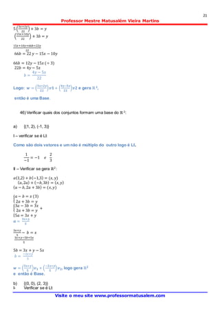 21
Professor Mestre Matusalém Vieira Martins
Visite o meu site www.professormatusalem.com
5 (
3𝑥+2𝑦
22
) + 3𝑏 = 𝑦
(
15𝑥+10𝑦
22
) + 3𝑏 = 𝑦
15𝑥+10𝑦+66𝑏=22𝑦
22
66𝑏 = 22 𝑦 − 15𝑥 − 10𝑦
66𝑏 = 12𝑦 − 15𝑥 (÷ 3)
22𝑏 = 4𝑦 − 5𝑥
𝑏 =
4𝑦 − 5𝑥
22
Logo: 𝒘 = (
𝟑𝒙+𝟐𝒚
𝟐𝟐
) 𝒗𝟏+ (
𝟒𝒚−𝟓𝒙
𝟐𝟐
)𝒗𝟐 e gera ℝ 2
,
então é uma Base.
46) Verificar quais dos conjuntos formam uma base do ℝ 2
:
a) {(1, 2), (-1, 3)}
I – verificar se é LI:
Como são dois vetores e um não é múltiplo do outro logo é LI.
1
−1
= −1 𝑒
2
3
II – Verificar se gera ℝ2:
𝑎(1,2) + 𝑏(−1,3) = (𝑥, 𝑦)
( 𝑎,2𝑎) + (−𝑏,3𝑏) = ( 𝑥, 𝑦)
( 𝑎 − 𝑏, 2𝑎 + 3𝑏) = (𝑥, 𝑦)
{
𝑎 − 𝑏 = 𝑥 (3)
2𝑎 + 3𝑏 = 𝑦
{
3𝑎 − 3𝑏 = 3𝑥
2𝑎 + 3𝑏 = 𝑦
+
{5𝑎 = 3𝑥 + 𝑦
𝒂 =
𝟑𝒙+𝒚
𝟓
3𝑥+𝑦
5
− 𝑏 = 𝑥
3𝑥+𝑦−5𝑏=5𝑥
5
5𝑏 = 3𝑥 + 𝑦 − 5𝑥
𝑏 =
−2𝑥+𝑦
5
𝒘 = (
𝟑𝒙+𝒚
𝟓
)𝒗 𝟏 + (
−𝟐𝒙+𝒚
𝟓
) 𝒗 𝟐, logo gera ℝ 𝟐
e então é Base.
b) {(0, 0), (2, 3)}
I- Verificar se é LI:
 