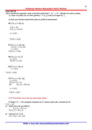 33
Professor Mestre Matusalém Vieira Martins
Visite o meu site www.professormatusalem.com
Lista TED 16:
Nos 6 problemas seguintes, dada a transformação linear f : ℝ 2
 ℝ 2
, definida em cada um deles,
a) fazer um gráfico de um vetor genérico  = (x, y) e de sua imagem f( );
b) dizer que transformação linear plana os gráficos representam.
66) f (x, y ) = (2x, 0)
𝑇:ℝ 2
→ ℝ2
𝑇( 𝑥, 𝑦) = (2𝑥,0)
𝑢 = (3,4)
𝑇(3,4) = (6,0)
67) f (x, y ) = (-2x, 2y)
𝑇( 𝑥, 𝑦) = (−2𝑥, 2𝑦)
𝑢 = (2,3)
𝑇(2,3) = (−4,6)
68) f (x, y ) = (-y, x)
𝑢 = (2,1)
𝑇(2,1) = (−1,2)
69) f (x, y ) = (2x, y)
𝑢 = (2,3)
𝑇(2,3) = (4,3)
70) f (x, y ) = (3x, -2y)
𝑢 = (1,2)
𝑇(2,3) = (3, −4)
18) f (x, y ) = -2 (x, y),
𝑢 = (2,2)
𝑇(2,3) = (4,4)
b) R: Para todos. Uma reta que passa pela origem.
71) Seja f: ℝ3  W a projeção ortogonal do ℝ3
sobre o plano y0z, indicado por W.
𝑇:ℝ 3
→ ℝ3
a) Determine a lei que define f;
( 𝑥, 𝑦, 𝑧) → (0, 𝑥, 𝑦)
𝑇( 𝑥, 𝑦, 𝑧) = (0, 𝑥, 𝑦)
b) Calcular f (3, -4, 5).
𝑇(3,−4,5) = (0,−4,5)
 