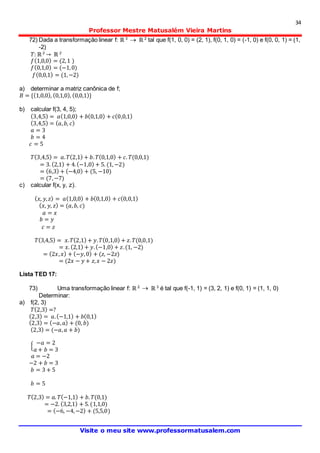 34
Professor Mestre Matusalém Vieira Martins
Visite o meu site www.professormatusalem.com
72) Dada a transformação linear f: ℝ 3
 ℝ 2
tal que f(1, 0, 0) = (2, 1), f(0, 1, 0) = (-1, 0) e f(0, 0, 1) = (1,
-2)
𝑇: ℝ3
→ ℝ 2
𝑓(1,0,0) = (2,1 )
𝑓(0,1,0) = (−1,0)
𝑓(0,0,1) = (1,−2)
a) determinar a matriz canônica de f;
𝐵 = {(1,0,0), (0,1,0), (0,0,1)}
b) calcular f(3, 4, 5);
(3,4,5) = 𝑎(1,0,0) + 𝑏(0,1,0) + 𝑐(0,0,1)
(3,4,5) = ( 𝑎, 𝑏, 𝑐)
𝑎 = 3
𝑏 = 4
𝑐 = 5
𝑇(3,4,5) = 𝑎. 𝑇(2,1) + 𝑏. 𝑇(0,1,0) + 𝑐. 𝑇(0,0,1)
= 3. (2,1) + 4.(−1,0) + 5. (1,−2)
= (6,3) + (−4,0) + (5, −10)
= (7,−7)
c) calcular f(x, y, z).
( 𝑥, 𝑦, 𝑧) = 𝑎(1,0,0) + 𝑏(0,1,0) + 𝑐(0,0,1)
( 𝑥, 𝑦, 𝑧) = (𝑎, 𝑏, 𝑐)
𝑎 = 𝑥
𝑏 = 𝑦
𝑐 = 𝑧
𝑇(3,4,5) = 𝑥. 𝑇(2,1) + 𝑦. 𝑇(0,1,0) + 𝑧. 𝑇(0,0,1)
= 𝑥. (2,1) + 𝑦.(−1,0) + 𝑧.(1, −2)
= (2𝑥, 𝑥) + (−𝑦,0) + (𝑧, −2𝑧)
= (2𝑥 − 𝑦 + 𝑧, 𝑥 − 2𝑧)
Lista TED 17:
73) Uma transformação linear f: ℝ 2  ℝ 3
é tal que f(-1, 1) = (3, 2, 1) e f(0, 1) = (1, 1, 0)
Determinar:
a) f(2, 3)
𝑇(2,3) =?
(2,3) = 𝑎.(−1,1) + 𝑏(0,1)
(2,3) = (−𝑎, 𝑎) + (0, 𝑏)
(2,3) = (−𝑎, 𝑎 + 𝑏)
{
−𝑎 = 2
𝑎 + 𝑏 = 3
𝑎 = −2
−2 + 𝑏 = 3
𝑏 = 3 + 5
𝑏 = 5
𝑇(2,3) = 𝑎. 𝑇(−1,1) + 𝑏. 𝑇(0,1)
= −2. (3,2,1) + 5.(1,1,0)
= (−6, −4,−2) + (5,5,0)
 