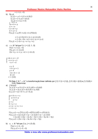 35
Professor Mestre Matusalém Vieira Martins
Visite o meu site www.professormatusalem.com
= (−1,1,−2)
b) f(x, y)
( 𝑥, 𝑦) = 𝑎.(−1,1) + 𝑏.(0,1)
( 𝑥, 𝑦) = (−𝑎, 𝑎) + (0, 𝑏)
( 𝑥, 𝑦) = (−𝑎, 𝑎 + 𝑏)
{
−𝑎 = 𝑥
𝑎 + 𝑏 = 𝑦
𝑎 = −𝑥
−𝑥 + 𝑏 = 𝑦
𝑏 = 𝑦 + 𝑥
𝑇( 𝑥, 𝑦) = 𝑎. (𝑇(−1,1)) + 𝑏. (𝑇(0,1))
= (−𝑥).(3,2,1) + ( 𝑥 + 𝑦).(1,1,0)
= (−3𝑥,−2𝑥,−𝑥) + (𝑥 + 𝑦, 𝑥 + 𝑦, 𝑜)
𝑇( 𝑥, 𝑦) = (−2𝑥 + 𝑦, −𝑥 + 𝑦,−𝑥)
c)  ℝ 2
tal que f ( ) = (-2, 1, -3)
𝑇( 𝑣) = (−2,1, −3)
𝑇( 𝑥, 𝑦) = (−2,1,3)
(2𝑥 + 𝑦,−𝑥 + 𝑦, −𝑥) = (−2,1,3)
{
−2𝑥 + 𝑦 = −2
−𝑥 + 𝑦 = 1
−𝑥 = −3
𝑥 = 3
−3 + 𝑦 = 1
𝑦 = 4
−6 + 4 = −2
0 = 0
𝑣 = (3,4)
74) Seja ƒ: ℝ ³ → ℝ ² a transformação linear definida por ƒ (1,1,1) = (1,2), ƒ (1,1,0) = (2,3) e ƒ (1,0,0) =
(3,4). Determinar:
a) ƒ (x,y,z);
( 𝑥, 𝑦, 𝑧) = 𝑎. (1,1,1) + 𝑏.(1,1,0) + 𝑐(1,0,0)
( 𝑥, 𝑦, 𝑧) = ( 𝑎, 𝑎, 𝑎) + ( 𝑏, 𝑏,0) + (𝑐, 0,0)
( 𝑥, 𝑦, 𝑧) = (𝑎 + 𝑏 + 𝑐, 𝑎 + 𝑏, 𝑎)
{
𝑎 + 𝑏 + 𝑐 = 𝑥
𝑎 + 𝑏 = 𝑦
𝑎 = 𝑧
𝑎 = 𝑧
𝑏 = 𝑦 − 𝑧
𝑧 + 𝑦 − 𝑧 + 𝑐 = 𝑥
𝑐 = 𝑥 − 𝑦
𝑇( 𝑥, 𝑦, 𝑧) = 𝑎. ( 𝑇(1,1,1)) + 𝑏( 𝑇(1,1,0)) + 𝑐(𝑇(1,0,))
𝑇( 𝑥, 𝑦, 𝑧) = ( 𝑧). (1,2) + ( 𝑦 − 𝑧). (2,3) + ( 𝑥 − 𝑦).(3,4)
= ( 𝑧,2𝑧) + (2𝑦 − 2𝑧,3𝑦 − 3𝑧) + (3𝑥 − 3𝑦,4𝑥 − 4𝑦)
𝑇( 𝑥, 𝑦, 𝑧) = (3𝑥 + 2𝑦 − 4𝑧, 4𝑥 + 3𝑦 − 5𝑦)
b) υ1  ℝ ³ tal que ƒ (υ1 ) = (-3,-2);
𝑇( 𝑢) = (−3, −2)
𝑇( 𝑥, 𝑦, 𝑧) = (−3, −2)
 