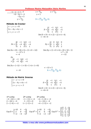 44
Professor Mestre Matusalém Vieira Martins
Visite o meu site www.professormatusalem.com
−x − y − z = −3 z = 4
4⁄ x = 1
2⁄
−0 − 2y = −3 z = 1
−2y = 3
y = 3
2⁄ 𝐒 = ( 𝟏
𝟐⁄ , 𝟑
𝟐⁄ , 𝟏)
Método de Cramer








3
1642
0
zyx
zyx
zyx
Det.D = (4 − 6 + 2) − (2 + 6 − 4)
= −8 + 0
Det. Dx = (0 − 18 + 1)— (1 + 0 − 12) Det. Dy = (1 + 0 + 6)—(0 + 18 − 1)
= −17 + 1 = 7 − 19
= −4 = −12
Det. Dz = (−12− 1 + 0)—(−6 + 1 + 0)
= −13 + 5
= −8 𝐒 = ( 𝟏
𝟐⁄ , 𝟑
𝟐⁄ , 𝟏)
Método de Matriz Inversa








3
1642
0
zyx
zyx
zyx
Det.D = (4 − 6 + 2) − (2 + 6 − 4)
= −8 + 0
1ª Linha 2ª Linha 3ª Linha
−4 − (6) = −10 −1 − (1) = −2 −6 − (−4) = −2
2 − (6) = −4 1 − (1) = 0 6 − (2) = −4
2 − (−4) = −2 1− (−1) = 2 −4 − (−2) = −2
Cop D = |
−10 4 −2
2 0 −2
−2 −4 −2
| Cop DT
= |
−10 2 −2
4 0 −4
−2 −2 −2
| Cop D−1
= |
|
−10
−8
2
−8
−2
−8
4
−8
0
−8
−4
−8
−2
−8
−2
−8
−2
−8
|
|
𝐷 = |
1 −1 1
2 −4 6
1 1 1
|
1 −1
2 −4
1 1
𝐷𝑥 = |
0 −1 1
1 −4 6
3 1 1
|
0 −1
1 −4
3 1
𝐷𝑦 = |
1 0 1
2 1 6
1 3 1
|
1 0
2 1
1 3
𝐷𝑥
= |
0 −1 1
1 −4 6
3 1 1
|
0 −1
1 −4
3 1
𝐷 = |
1 −1 1
2 −4 6
1 1 1
|
1 −1
2 −4
1 1
 
