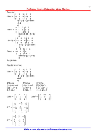 47
Professor Mestre Matusalém Vieira Martins
Visite o meu site www.professormatusalem.com
Cramer:
Det d = |
1 2 3
−1 1 0
0 1 −1
|
1 2
−1 1
0 1
-1+0-3 –(2+0+0)
-4-2
-6
Det dx = |
0 2 3
0 1 0
0 1 −1
|
0 2
0 1
0 1
0+0+0-(0+0+0)
0
Det dy = |
1 0 3
−1 0 0
0 0 −1
|
1 0
−1 0
0 0
0+0+0-(0+0+0)
0
Det dz = |
1 2 0
−1 1 0
0 1 0
|
1 2
−1 1
0 1
0+0+0-(0+0+0)
0
S=(0,0,0)
Matriz inversa:
Det d = |
1 2 3
−1 1 0
0 1 −1
|
1 2
−1 1
0 1
-1+0-3 –(2+0+0)
-4-2
-6
1ºlinha 2ºlinha 3ºlinha
(-1)-(0)=-1 (-2)-(3)=-5 (3)-(0)=3
(0)-(1)=-1 -1(-0)=-1 (-3)-(0)=-3
0-(-1)=1 0-(1)=-1 (1)-(-2)=2
Cof B = |
1 −1 1
−5 1 −1
3 3 2
| Cof Bt
= |
1 −5 3
−1 1 −3
1 −1 2
|
B−1
= |
|
1
−6
−
5
−6
3
−6
−
1
−6
1
−6
−
3
−6
1
−6
−
1
−6
2
−6
|
|
B−1
= |
|
−
1
6
5
6
−
1
2
1
6
−
1
6
1
2
−
1
6
1
6
−
1
3
|
|
 