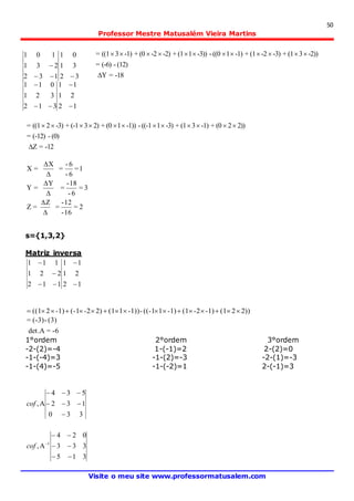 50
Professor Mestre Matusalém Vieira Martins
Visite o meu site www.professormatusalem.com
-18=
(12)-(-6)=
-2))3(1+-3)-2(1+-1)1((0--3))1(1+-2)-2(0+-1)3((1=


-12=
(0)-(-12)=
2))2(0+-1)3(1+-3)1((-1--1))1(0+2)3(-1+-3)2((1=


2=
16-
12-
==
3=
6-
18-
==
1=
6-
6-
==









s={1,3,2}
Matriz inversa
12
21
11
112
221
111





2))2(1-1)-2(1-1)1((-1--1))1(12)-2(-1-1)2((1 
-6=.det
(3)-(-3)=

1°ordem 2°ordem 3°ordem
-2-(2)=-4 1-(-1)=2 2-(2)=0
-1-(-4)=3 -1-(2)=-3 -2-(1)=-3
-1-(4)=-5 -1-(-2)=1 2-(-1)=3
330
132
534
,



cof
315
333
024
, 1




cof
32
31
01
132
231
101


12
21
11
312
321
011




 