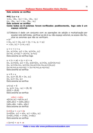55
Professor Mestre Matusalém Vieira Martins
Visite o meu site www.professormatusalem.com
Este axioma se verifica
M4) 1.u = u
1.(x1, -2x1, -x1) = (x1, -2x1, -x1)
(x1, -2x1, -x1) = (x1, -2x1, -x1)
Este axioma se verifica
Como todos os 8 axiomas foram verificados positivamente, logo este é um
espaço vetorial.
117)Abaixo é dado um conjunto com as operações de adição e multiplicação por
escalar nele definidas, verificar se ele é ou não espaço vetorial, se acaso não for,
citar os axiomas que não se verificam.
 ℝ 2
 (x1, y1) + (x2, y2) = (x1 + x2, y1 + y2)
  (x1, y1) = ( x1, y1)
u + v = v + u
(x1, y1)+(x2, y2) = (x2, y2)+(x1, y1)
(x1+x2, y1+y2) = (x2+x1, y2+y1)
Este axioma se verifica logo
u + (v + w) = (u + v) + w
(x1, y1)+[(x2, y2) + (x3, y3)]=[(x1, y1)+(x2, y2)]+(x3+y3)
(x1, y1)+(x2+x3, y2)=(x1+x2,y1)+(x1+x2,y1)+(x3,y3)
(x1+x2+x3,y1+y2+y3) = (x1+x2+x3,y1+y2+y3)
Este axioma se verifica
u + 0 = u
(x1, y1)+ (0, 0) = (x1, y1)
(x1, y1)= (x1, y1)
Este axioma se verifica
u+(-u) = 0
x1, y1)+ (-x1, -y1) = (0, 0)
(0,0) = (0,0)
Este axioma se verifica
α(βu) = (αβ)u
α(β.(x1,y1) =αβ.(x1,y1)
α(βx1,βy1) = (αβx1,αβy1)
(αβx1,αβy1 =αβx1, αβy1)
Este axioma se verifica
(α+β).u = α u + βu
(α+β)(x1, y1) = α(x1, y1) + β(x1, y1)
(α+βx1,α+βy1 = α+βx1, α+βy1)
Este axioma se verifica
α (u+v) = αu + αv
 