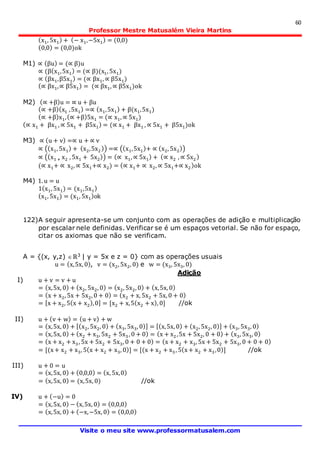 60
Professor Mestre Matusalém Vieira Martins
Visite o meu site www.professormatusalem.com
(x1, 5x1) + (− x1,−5x1) = (0,0)
(0,0) = (0,0)ok
M1) ∝ (βu) = (∝ β)u
∝ (β(x1,5x1) = (∝ β)(x1, 5x1)
∝ (βx1,β5x1) = (∝ βx1, ∝ β5x1)
(∝ βx1,∝ β5x1) = (∝ βx1, ∝ β5x1)ok
M2) (∝ +β)u = ∝ u + βu
(∝ +β)(x1 ,5x1) =∝ (x1,5x1) + β(x1,5x1)
(∝ +β)x1,(∝ +β)5x1 = (∝ x1, ∝ 5x1)
(∝ x1 + βx1 , ∝ 5x1 + β5x1) = (∝ x1 + βx1 , ∝ 5x1 + β5x1)ok
M3) ∝ (u + v) =∝ u + ∝ v
∝ ((x1, 5x1) + (x2,5x2 )) =∝ ((x1,5x1)+ ∝ (x2, 5x2))
∝ ((x1 + x2 , 5x1 + 5x2)) = (∝ x1, ∝ 5x1) + (∝ x2 , ∝ 5x2 )
(∝ x1+ ∝ x2, ∝ 5x1+∝ x2) = (∝ x1+ ∝ x2, ∝ 5x1+∝ x2)ok
M4) 1. u = u
1(x1, 5x1) = (x1,5x1)
(x1, 5x1) = (x1, 5x1)ok
122)A seguir apresenta-se um conjunto com as operações de adição e multiplicação
por escalar nele definidas. Verificar se é um espaços vetorial. Se não for espaço,
citar os axiomas que não se verificam.
A = {(x, y,z) ℝ3 | y = 5x e z = 0} com as operações usuais
u = (x,5x, 0), v = (x2, 5x2, 0) e w = (x3, 5x3, 0)
Adição
I) u + v = v + u
= (x,5x, 0) + (x2, 5x2, 0) = (x2, 5x2, 0) + (x,5x, 0)
= (x + x2, 5x + 5x2, 0 + 0) = (x2 + x, 5x2 + 5x, 0 + 0)
= [x + x2, 5(x + x2),0] = [x2 + x,5(x2 + x), 0] //ok
II) u + (v + w) = (u + v) + w
= (x,5x, 0) + [(x2, 5x2, 0) + (x3, 5x3, 0)] = [(x,5x, 0) + (x2, 5x2, 0)] + (x3, 5x3, 0)
= (x,5x, 0) + (x2 + x3, 5x2 + 5x3, 0 + 0) = (x + x2 ,5x + 5x2, 0 + 0) + (x3, 5x3, 0)
= (x + x2 + x3, 5x + 5x2 + 5x3, 0 + 0 + 0) = (x + x2 + x3, 5x + 5x2 + 5x3, 0 + 0 + 0)
= [(x+ x2 + x3, 5(x + x2 + x3, 0)] = [(x + x2 + x3 , 5(x+ x2 + x3,0)] //ok
III) u + 0 = u
= (x,5x, 0) + (0,0,0) = (x, 5x,0)
= (x,5x, 0) = (x,5x, 0) //ok
IV) u + (−u) = 0
= (x,5x, 0) − (x,5x, 0) = (0,0,0)
= (x,5x, 0) + (−x,−5x, 0) = (0,0,0)
 