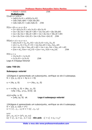61
Professor Mestre Matusalém Vieira Martins
Visite o meu site www.professormatusalem.com
= (0,0,0) = (0,0,0) //ok
Multiplicação
I)(αβ). u = α(β.u)
= (αβ)(x,5x, 0) = α[(β)(x,5x, 0)]
= (αβx,5αβx, αβ0) = α(βx,5βx, β0)
= (αβx,5αβx, 0) = (αβx,5αβx, 0) //ok
II)(α + β). u = α. u + β. u
= (α + β)(x,5x, 0) = α(x, 5x,0) + β(x,5x, 0)
= (αx + βx, 5αx + 5βx,α0 + β0) = (αx, 5αx, α0) + (βx, 5βx,β0)
= (αx + βx, 5αx + 5βx,α0 + β0) = (αx + βx, 5αx + 5βx,α0 + β0)
= [αx + βx, 5(αx + βx), 0] = [αx + βx, 5(αx + βx), 0] //ok
III)α(u + v) = α. u + α. v
= α[(x,5x,0) + (x2, 5x2, 0)] = α(x,5x, 0) + α(x2,5x2,0)
= α(x + x2, 5x + 5x2, 0 + 0) = (αx,5αx, α0) + (αx2, 5αx2, α0)
= (αx + αx2, 5αx + 5αx2, α0 + α0) = (αx + αx2,5αx + 5αx2, α0 + α0)
= [(αx+ αx2, 5(αx + αx2), 0] = [(αx + αx2, 5(αx + αx2),0] //ok
IV)1. u = u
= 1(x,5x,0) = (x,5x, 0)
= (x,5x, 0) = (x,5x, 0) //ok
Logo A é Espaço Vetorial
Lista TED 25:
Subespaço vetorial
123)Agora é apresentado um subconjunto, verifique se ele é subespaço.
S = {(x, y, z)| x = 4y e z = 0}
u = (4y, y, 0) v = (4y1, y1, 0)
u + v=(4y, y, 0) + (4y1, y1, 0)
=(4y +4y1, y+y1, 0+0) ok
α(u)=α(4y, y, 0)
= (α4y, αy, 0) ok Logo é subespaço vetorial
124)Agora é apresentado um subconjunto, verifique se ele é subespaço.
S = {(x, y, z)|x = z²}
u = ( z1
2
, y1 , z1) e v = (z2
2
, y2, z2)
u+v
(z²1, y1, z1) + (z²2, y2, z2)
(z1
2
+ z2
2
, y1 + y2 , z1 + z2) não pois z1
2
+ z2
2
≠ (z1 + z2)2
 