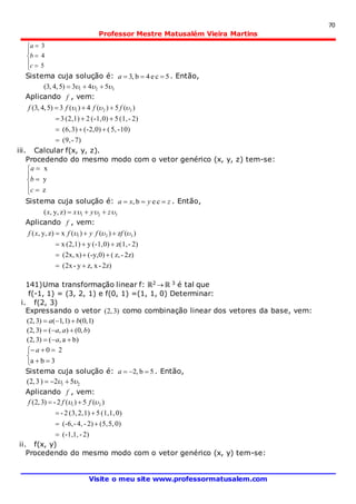 70
Professor Mestre Matusalém Vieira Martins
Visite o meu site www.professormatusalem.com








5
4
3
c
b
a
Sistema cuja solução é: 5ce4b,3 a . Então,
321 543)5,4,3(  
Aplicando f , vem:
7)-(9,
10)-5,(0)(-2,3)(6,
2)-(1,50)(-1,21)(2,3
)(5)(4)(3)5,4,3( 321



  ffff
iii. Calcular f(x, y, z).
Procedendo do mesmo modo com o vetor genérico (x, y, z) tem-se:








z
y
x
c
b
a
Sistema cuja solução é: zyxa  ceb, . Então,
321)z,y,(  zyxx 
Aplicando f , vem:
2z)-xz,y-(2x
2z)-z,(0)(-y,x)(2x,
2)-z(1,0)(-1,y1)(2,x
)(z)()(x)z,y,( 321



  ffyfxf
141)Uma transformação linear f: ℝ2  ℝ 3 é tal que
f(-1, 1) = (3, 2, 1) e f(0, 1) =(1, 1, 0) Determinar:
i. f(2, 3)
Expressando o vetor )3,2( como combinação linear dos vetores da base, vem:
)1,0()1,1()3,2( ba 
),0(),()3,2( baa 
)ba,()3,2(  a





3ba
20a
Sistema cuja solução é: 5b,2 a . Então,
21 52)3,2(  
Aplicando f , vem:
2)-1,(-1,
0)5,(5,2)-4,-(-6,
0)1,(1,51)2,(3,2-
)(5)(2-)3,2( 21



  fff
ii. f(x, y)
Procedendo do mesmo modo com o vetor genérico (x, y) tem-se:
 