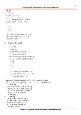 73
Professor Mestre Matusalém Vieira Martins
Visite o meu site www.professormatusalem.com
3.22.41.1
3.2.1.
)2,4,1(
)2,4,1(
vvvw
vcvbvaw
w
f



),0,0()0,,0()0,0,()2,4,1(
)1,0,0()0,1,0()0,0,1()2,4,1(
cba
cba


)0,6()2,4,1(
)4,4()4,0()0,2()2,4,1(
)2,2(2)1,0(4)0,2(1)2,4,1(
2
4
1











f
f
f
c
b
a
iii. calcular f(x, y, z).
)2,22(),,(
)2,2(),0()0,2(),,(
)2,2()1,0()0,2(),,(
),0,0()0,,0()0,0,(),,(
)1,0,0()0,1,0()0,0,1(),,(
)3()2()1(
)3()2()1(
),,(
),,(
zyzxzyxf
zzyxzyxf
zyxzyxf
cz
by
ax
cbazyx
cbazyx
vzvyvxw
vcvbvaw
zyxw
zyxf
















145)Uma transformação linear f: R2  R3 é tal que
f(-1, 1) = (3, 1, 0) e f(0, 1) = (1, -2, -1) Determinar:
i. f(-2, 4)
(-2,4) = -2 (-1,1) + [4 (0,1)]
f(-2,4) = -2f(-1,1)+ [4f(0,1)]
= -2.(3,1,0) + [ 4(1,-2,-1)]
= (-6,-2,0) + (4,8,4)
= (-2,6,4)
ii. f(x, y)
(x,y) = x(-1,1) + y (0,1)
F(x,y) = xf(-1,1) + yf(0,1)
= x(3,1,0) + y(1,-2,-1)
= (3x,x,0) + (y,-2y,-y)
= (3xy,-2xy,-y)
 