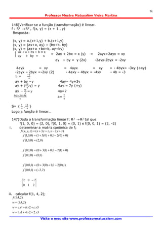 74
Professor Mestre Matusalém Vieira Martins
Visite o meu site www.professormatusalem.com
146)Verificar se a função (transformação) é linear.
f : R2  R2 , f(x, y) = (x + 1 , y)
Resposta:
(x, y) = a.(x+1,y) + b.(x+1,y)
(x, y) = (ax+a, ay) + (bx+b, by)
(x, y) = (ax+a +bx+b, ay+by)
{
ax + a + bx + b = x
ay + by = x
= 2ax + 2bx = x (y) = 2ayx+2ayx = xy
ay + by = y (2x) -2ayx-2byx = -2xy
4ayx = xy = 4ayx = xy = - 4byx= -3xy (÷xy)
-2ayx – 2byx =-2xy (2) - 4axy – 4byx = -4xy - 4b = -3
b =
−3
4
ay + by =y 4ay= 4y+3y
ay + (
−3
4
.y) = y 4ay = 7y (÷y)
ay -
3y
4
= y 4a=7
4ay−3y=4y
4
a=
7
4
S= {
7
4
,
−3
4
}
Logo a função é linear…
147)Dada a transformação linear f: R3  R2 tal que:
f(1, 0, 0) = (2, 0), f(0, 1, 0) = (0, 1) e f(0, 0, 1) = (2, -2)
i. determinar a matriz canônica de f;
)2,3(),,( zyxzyxzyxf 
2
2
10
02
)2,2()1,0,0(
)1),0(20,1)0(30()1,0,0(
)1,0()0,1,0(
)0)1(20,0)1(30()0,1,0(
)0,2()0,0,1(
)0)0(21,0)0(31()0,0,1(







f
f
f
f
f
f
ii. calcular f(1, 4, 2);
3.22.41.1
3.2.1.
)2,4,1(
)2,4,1(
vvvw
vcvbvaw
w
f



 