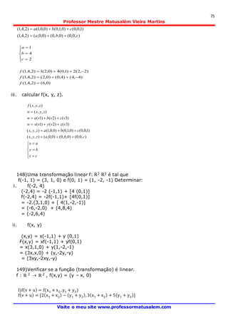 75
Professor Mestre Matusalém Vieira Martins
Visite o meu site www.professormatusalem.com
),0,0()0,,0()0,0,()2,4,1(
)1,0,0()0,1,0()0,0,1()2,4,1(
cba
cba


)0,6()2,4,1(
)4,4()4,0()0,2()2,4,1(
)2,2(2)1,0(4)0,2(1)2,4,1(
2
4
1











f
f
f
c
b
a
iii. calcular f(x, y, z).













cz
by
ax
cbazyx
cbazyx
vzvyvxw
vcvbvaw
zyxw
zyxf
),0,0()0,,0()0,0,(),,(
)1,0,0()0,1,0()0,0,1(),,(
)3()2()1(
)3()2()1(
),,(
),,(
148)Uma transformação linear f: R2 R3 é tal que
f(-1, 1) = (3, 1, 0) e f(0, 1) = (1, -2, -1) Determinar:
i. f(-2, 4)
(-2,4) = -2 (-1,1) + [4 (0,1)]
f(-2,4) = -2f(-1,1)+ [4f(0,1)]
= -2.(3,1,0) + [ 4(1,-2,-1)]
= (-6,-2,0) + (4,8,4)
= (-2,6,4)
ii. f(x, y)
(x,y) = x(-1,1) + y (0,1)
F(x,y) = xf(-1,1) + yf(0,1)
= x(3,1,0) + y(1,-2,-1)
= (3x,x,0) + (y,-2y,-y)
= (3xy,-2xy,-y)
149)Verificar se a função (transformação) é linear.
f : ℝ 2  ℝ 2 , f(x,y) = (y – x, 0)
I)f(v + u) = f(x1 + x2, y1 + y2)
f(v + u) = [2(x1 + x2) − (y1 + y2), 3(x1 + x2) + 5(y1 + y2)]
 