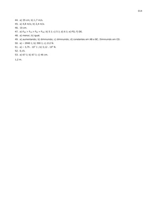 014



44. a) 35 cm; b) 1,7 m/s.
45. a) 4,8 m/s; b) 2,4 m/s.
46. 10 cm.
47. a) FAB > FCD > FBC = FDE; b) 5 J; c) 5 J; d) 6 J; e) FG; f) DE.
48. a) menor; b) igual.
49. a) aumentando; b) diminuindo; c) diminuindo; d) constantes em AB e BC. Diminuindo em CD.
50. a) – 2940 J; b) 390 J; c) 212 N.
51. a) – 3,75 . 103 J ; b) 3,12 . 104 N.
52. 0,15.
53. a) 67 J; b) 67 J; c) 46 cm.

1,2 m.
 
