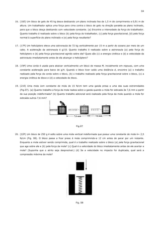 04



16. (16E) Um bloco de gelo de 45 kg desce deslizando um plano inclinado liso de 1,5 m de comprimento e 0,91 m de
    altura. Um trabalhador aplica uma força para cima contra o bloco de gelo na direção paralela ao plano inclinado,
    para que o bloco desça deslizando com velocidade constante. (a) Encontre a intensidade da força do trabalhador.
    Quanto trabalho é realizado sobre o bloco (b) pela força do trabalhador, (c) pela força gravitacional, (d) pela força
    normal à superfície do plano inclinado e (e) pela força resultante?


17. (17P) Um helicóptero eleva uma astronauta de 72 kg verticalmente por 15 m a partir do oceano por meio de um
    cabo. A aceleração da astronauta é g/10. Quanto trabalho é realizado sobre a astronauta (a) pela força do
    helicóptero e (b) pela força gravitacional agindo sobre ela? Quais são (c) a energia cinética e (d) a velocidade da
    astronauta imediatamente antes de ela alcançar o helicóptero?


18. (19P) Uma corda é usada para abaixar verticalmente um bloco de massa M, inicialmente em repouso, com uma
    constante aceleração para baixo de g/4. Quando o bloco tiver caído uma distância d, encontre (a) o trabalho
    realizado pela força da corda sobre o bloco, (b) o trabalho realizado pela força gravitacional sobre o bloco, (c) a
    energia cinética do bloco e (d) a velocidade do bloco.


19. (21E) Uma mola com constante de mola de 15 N/cm tem uma gaiola presa a uma das suas extremidades
    (Fig.07). (a) Quanto trabalho a força da mola realiza sobre a gaiola quando a mola for esticada de 7,6 mm a partir
    da sua posição indeformada? (b) Quanto trabalho adicional será realizado pela força da mola quando a mola for
    esticada outros 7,6 mm?




                                                         Fig.07


20. (22P) Um bloco de 250 g é solto sobre uma mola vertical indeformada que possui uma constante de mola k= 2,5
    N/cm (Fig. 08). O bloco passa a ficar preso à mola comprimindo-a 12 cm antes de parar por um instante.
    Enquanto a mola estiver sendo comprimida, qual é o trabalho realizado sobre o bloco (a) pela força gravitacional
    que age sobre ele e (b) pela força da mola? (c) Qual é a velocidade do bloco imediatamente antes de ele acertar a
    mola? (Suponha que o atrito seja desprezível.) (d) Se a velocidade no impacto for duplicada, qual será a
    compressão máxima da mola?




                                                        Fig. 08
 