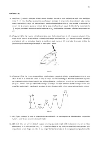 06



CAPÍTULO 08


28. (Pergunta 03) Um coco é lançado da beira de um penhasco em direção a um vale largo e plano, com velocidade
    inicial V0 = 8 m/s. classifique as seguintes escolhas para a direção de lançamentos de acordo com (a) a energia
    cinética inicial do coco e (b) sua energia cinética imediatamente antes de bater no fundo do vale, da maior para a
                   r                                    r                                            r
    menor: (1) V0 para cima quase na vertical, (2) V0 para cima fazendo um ângulo de 45º, (3) V0 horizontal, (4)
     r                                                          r
    V0 dirigida para baixo, fazendo um ângulo de 45º e (5) V0 quase vertical para baixo. (Despreze a resistência do
    ar)


29. (Pergunta 04) Na Fig. 11, uma patinadora corajosa desce deslizando ao longo de três rampas de gelo, sem atrito,
    cujas alturas verticais d são idênticas. Classifique as rampas de acordo com (a) o trabalho realizado pela força
    gravitacional sobre a patinadora durante a descida em cada rampa e (b) a variação da energia cinética da
    patinadora produzida ao longo da rampa, da maior para a menor.




                                                       Fig.11


30. (Pergunta 05) Na Fig. 12, um pequeno bloco, inicialmente em repouso, é solto em uma rampa sem atrito de uma
    altura de 3,0 m. As alturas das cristas ao longo da rampa são indicadas na figura. As cristas apresentam as partes
    de cima igualmente circulares (supondo que o bloco não perde o contato com a rampa em nenhuma das cristas).
    (a) Qual a primeira crista que o bloco não consegue cruzar? (b) O que ele faz depois de não conseguir cruzar essa
    crista? Em qual crista (c) A aceleração centrípeta do bloco é máxima e (d) a força normal sobre o bloco é mínima?




                                                       Fig.12


31. (1E) Qual a constante de mola de uma mola que armazena 25 J de energia potencial elástica quando comprimida
    7,5 cm a partir do seu comprimento indeformado?


32. (2E) Você deixa cair um livro de 2,00 kg para um amigo que está em pé, 10,0 m abaixo do livro, com as mãos
    estendidas 1,50 m acima do chão (Fig. 13). (a) Qual o trabalho Wg que a força gravitacional realiza sobre o livro
    enquanto ele cai até chegar nas mãos do seu amigo? (b) Qual a variação ∆U da energia potencial gravitacional do
 