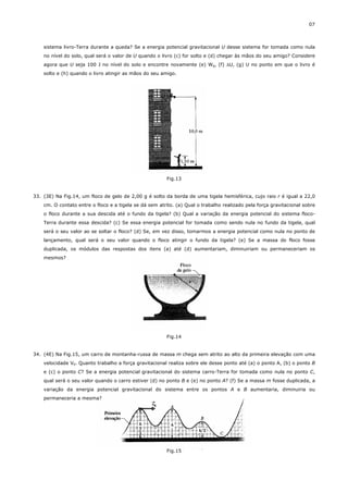 07



    sistema livro-Terra durante a queda? Se a energia potencial gravitacional U desse sistema for tomada como nula
    no nível do solo, qual será o valor de U quando o livro (c) for solto e (d) chegar às mãos do seu amigo? Considere
    agora que U seja 100 J no nível do solo e encontre novamente (e) Wg, (f) ∆U, (g) U no ponto em que o livro é
    solto e (h) quando o livro atingir as mãos do seu amigo.




                                                         Fig.13


33. (3E) Na Fig.14, um floco de gelo de 2,00 g é solto da borda de uma tigela hemisférica, cujo raio r é igual a 22,0
    cm. O contato entre o floco e a tigela se dá sem atrito. (a) Qual o trabalho realizado pela força gravitacional sobre
    o floco durante a sua descida até o fundo da tigela? (b) Qual a variação da energia potencial do sistema floco-
    Terra durante essa descida? (c) Se essa energia potencial for tomada como sendo nula no fundo da tigela, qual
    será o seu valor ao se soltar o floco? (d) Se, em vez disso, tomarmos a energia potencial como nula no ponto de
    lançamento, qual será o seu valor quando o floco atingir o fundo da tigela? (e) Se a massa do floco fosse
    duplicada, os módulos das respostas dos itens (a) até (d) aumentariam, diminuiriam ou permaneceriam os
    mesmos?




                                                         Fig.14


34. (4E) Na Fig.15, um carro de montanha-russa de massa m chega sem atrito ao alto da primeira elevação com uma
    velocidade V0. Quanto trabalho a força gravitacional realiza sobre ele desse ponto até (a) o ponto A, (b) o ponto B
    e (c) o ponto C? Se a energia potencial gravitacional do sistema carro-Terra for tomada como nula no ponto C,
    qual será o seu valor quando o carro estiver (d) no ponto B e (e) no ponto A? (f) Se a massa m fosse duplicada, a
    variação da energia potencial gravitacional do sistema entre os pontos A e B aumentaria, diminuiria ou
    permaneceria a mesma?




                                                         Fig.15
 