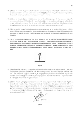 09



38. (10E) (a) No exercício 32, qual a velocidade do livro quando ele atinge as mãos? (b) Se substituíssemos o livro
    por outro com o dobro da massa, qual seria sua velocidade? (c) Se, em vez disso, o livro fosse atirado para baixo,
    à resposta do item (a) aumentaria, diminuiria ou permaneceria a mesma?


39. (11E) (a) No Exercício 35, que velocidade inicial deve ser dada à bola para que ela alcance a máxima posição
    vertical com velocidade nula? Qual é então a sua velocidade (b) no ponto mais baixo e (c) no ponto no lado direito
    no qual a bola está no mesmo nível do ponto inicial? (d) Se a massa da bola fosse dobrada, as respostas
    correspondentes aos itens (a) até (c) aumentariam, diminuiriam, ou permaneceriam as mesmas?


40. (12E) No exercício 34, qual a velocidade do carro de montanha-russa (a) no ponto A, (b) no ponto B e (c) no
    ponto C? (d) Que altura ele alcançará na última elevação, que é alta demais para ele cruzar? (e) Se substituirmos
    o carro por um segundo carro com o dobro da massa, quais serão então as respostas correspondentes aos itens
    (a) até (d)?


41. (16P) A Fig. 18 mostra uma pedra de 8,00 kg em repouso em cima de uma mola. A mola está comprimida de
    10,0 cm pela pedra. (a) Qual a constante de mola? (b) A pedra é empurrada para baixo mais 30,0 cm e então é
    solta. Qual a energia potencial elástica da mola comprimida imediatamente antes de a pedra ser solta? (c) Qual a
    variação da energia potencial gravitacional do sistema pedra-Terra quando a pedra se move do ponto em que foi
    solta até a sua altura máxima? (d) Qual será essa altura máxima, medida a partir do ponto em que a mola é
    solta?




                                                        Fig.18


42. (17P) Uma bola de gude de 5,0 g é disparada para cima na vertical usando-se um revólver de mola. A mola deve
    ser comprimida 8,0 cm para que a bola de gude chegue a atingir um alvo 20 m acima da posição da bola de gude
    com a mola comprimida. (a) Qual a variação ∆Ug da energia potencial gravitacional do sistema bola de gude-Terra
    nos 20 m da subida? (b) Qual a variação ∆US da energia potencial elástica da mola durante o lançamento da bola
    de gude? (c) Qual a constante de rigidez da mola?


43. (19P) Um bloco de 2,00 kg é posicionado contra uma mola sobre um plano inclinado de 30º sem atrito (Fig.19). (
    bloco não está preso à mola.) A mola, cuja constante de mola é igual a 19,6 N/cm, é comprimida 20,0 cm e
    depois solta. (a) Qual a energia potencial elástica da mola comprimida? (b) Qual a variação da energia potencial
    gravitacional do sistema bloco-Terra quando o bloco se move do ponto de onde foi solto até seu ponto mais alto
    no plano inclinado? (c) Qual a distância, ao longo do plano inclinado, do ponto mais alto que o bloco atinge até o
    ponto de onde ele foi solto?




                                                        Fig.19
 